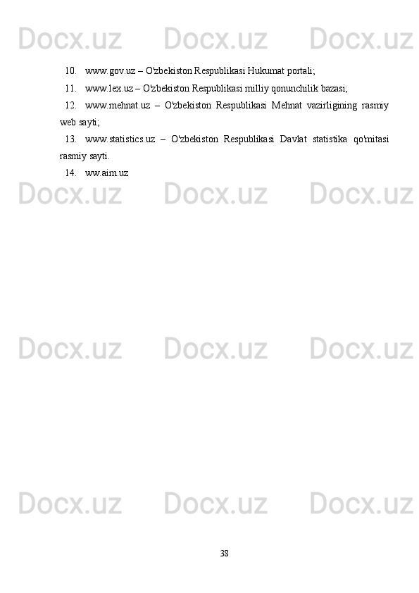 10. www.gov.uz – O'zbekiston Respublikasi Hukumat portali; 
11. www.lex.uz – O'zbekiston Respublikasi milliy qonunchilik bazasi; 
12. www.mehnat.uz   –   O'zbekiston   Respublikasi   Mehnat   vazirligining   rasmiy
web sayti; 
13. www.statistics.uz   –   O'zbekiston   Respublikasi   Davlat   statistika   qo'mitasi
rasmiy sayti. 
14. ww.aim.uz 
38 