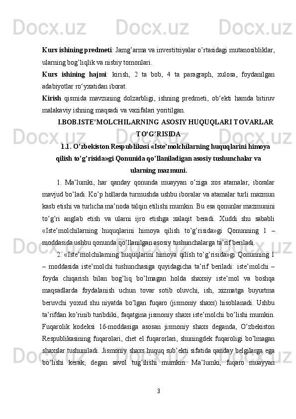 Kurs ishining predmeti : Jamg’arma va investitsiyalar o’rtasidagi mutanosibliklar,
ularning bog’liqlik va nisbiy tomonlari. 
Kurs   ishining   hajmi :   kirish,   2   ta   bob,   4   ta   paragraph,   xulosa,   foydanilgan
adabiyotlar ro‘yxatidan iborat. 
Kirish   qismida   mavzuning   dolzarbligi,   ishning   predmeti,   ob‘ekti   hamda   bitiruv
malakaviy ishning maqsadi va vazifalari yoritilgan. 
I.BOB.ISTE’MOLCHILARNING ASOSIY HUQUQLARI TOVARLAR
TO’G’RISIDA
1.1. O’zbekiston Respublikasi «Iste’molchilarning huquqlarini himoya
qilish to’g’risida»gi Qonunida qo’llaniladigan asosiy tushunchalar va
ularning mazmuni.
1.   Ma’lumki,   har   qanday   qonunda   muayyan   o’ziga   xos   atamalar,   iboralar
mavjud bo’ladi. Ko’p hollarda turmushda ushbu iboralar va atamalar turli mazmun
kasb etishi va turlicha ma’noda talqin etilishi mumkin. Bu esa qonunlar mazmunini
to’g’ri   anglab   etish   va   ularni   ijro   etishga   xalaqit   beradi.   Xuddi   shu   sababli
«Iste’molchilarning   huquqlarini   himoya   qilish   to’g’risida»gi   Qonunning   1   –
moddasida ushbu qonunda qo’llanilgan asosiy tushunchalarga ta’rif beriladi.
2. «Iste’molchilarning huquqlarini  himoya  qilish  to’g’risida»gi   Qonunning 1
–   moddasida   iste’molchi   tushunchasiga   quyidagicha   ta’rif   beriladi:   iste’molchi   –
foyda   chiqarish   bilan   bog’liq   bo’lmagan   holda   shaxsiy   iste’mol   va   boshqa
maqsadlarda   foydalanish   uchun   tovar   sotib   oluvchi,   ish,   xizmatga   buyurtma
beruvchi   yoxud   shu   niyatda   bo’lgan   fuqaro   (jismoniy   shaxs)   hisoblanadi.   Ushbu
ta’rifdan ko’rinib turibdiki, faqatgina jismoniy shaxs iste’molchi bo’lishi mumkin.
Fuqarolik   kodeksi   16-moddasiga   asosan   jismoniy   shaxs   deganda,   O’zbekiston
Respublikasining   fuqarolari,  chet   el   fuqarorlari,  shuningdek   fuqaroligi   bo’lmagan
shaxslar tushuniladi. Jismoniy shaxs huquq sub’ekti sifatida qanday belgilarga ega
bo’lishi   kerak,   degan   savol   tug’ilishi   mumkin.   Ma’lumki,   fuqaro   muayyan
3 