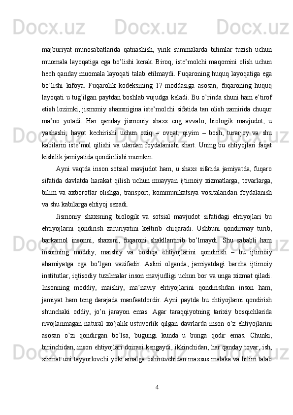 majburiyat   munosabatlarida   qatnashish,   yirik   summalarda   bitimlar   tuzish   uchun
muomala layoqatiga ega bo’lishi  kerak. Biroq, iste’molchi  maqomini  olish uchun
hech qanday muomala layoqati talab etilmaydi. Fuqaroning huquq layoqatiga ega
bo’lishi   kifoya.   Fuqarolik   kodeksining   17-moddasiga   asosan,   fuqaroning   huquq
layoqati u tug’ilgan paytdan boshlab vujudga keladi. Bu o’rinda shuni ham e’tirof
etish lozimki, jismoniy shaxsnigina  iste’molchi  sifatida tan olish zamirida chuqur
ma’no   yotadi.   Har   qanday   jismoniy   shaxs   eng   avvalo,   biologik   mavjudot,   u
yashashi,   hayot   kechirishi   uchun   oziq   –   ovqat,   qiyim   –   bosh,   turarjoy   va   shu
kabilarni iste’mol qilishi  va ulardan foydalanishi  shart. Uning bu ehtiyojlari faqat
kishilik jamiyatida qondirilishi mumkin. 
Ayni   vaqtda   inson   sotsial   mavjudot   ham,   u   shaxs   sifatida   jamiyatda,   fuqaro
sifatida   davlatda   harakat   qilish   uchun   muayyan   ijtimoiy   xizmatlarga,   tovarlarga,
bilim   va   axborotlar   olishga,   transport,   kommunikatsiya   vositalaridan   foydalanish
va shu kabilarga ehtiyoj sezadi. 
Jismoniy   shaxsning   biologik   va   sotsial   mavjudot   sifatidagi   ehtiyojlari   bu
ehtiyojlarni   qondirish   zaruriyatini   keltirib   chiqaradi.   Ushbuni   qondirmay   turib,
barkamol   insonni,   shaxsni,   fuqaroni   shakllantirib   bo’lmaydi.   Shu   sababli   ham
insonning   moddiy,   maishiy   va   boshqa   ehtiyojlarini   qondirish   –   bu   ijtimoiy
ahamiyatga   ega   bo’lgan   vazifadir.   Aslini   olganda,   jamiyatdagi   barcha   ijtimoiy
institutlar, iqtisodiy tuzilmalar inson mavjudligi uchun bor va unga xizmat qiladi.
Insonning   moddiy,   maishiy,   ma’naviy   ehtiyojlarini   qondirishdan   inson   ham,
jamiyat   ham   teng   darajada   manfaatdordir.   Ayni   paytda   bu   ehtiyojlarni   qondirish
shunchaki   oddiy,   jo’n   jarayon   emas.   Agar   taraqqiyotning   tarixiy   bosqichlarida
rivojlanmagan   natural   xo’jalik   ustuvorlik   qilgan   davrlarda   inson   o’z   ehtiyojlarini
asosan   o’zi   qondirgan   bo’lsa,   bugungi   kunda   u   bunga   qodir   emas.   Chunki,
birinchidan, inson ehtiyojlari doirasi kengaydi, ikkinchidan, har qanday tovar, ish,
xizmat uni tayyorlovchi yoki amalga oshiruvchidan maxsus malaka va bilim talab
4 