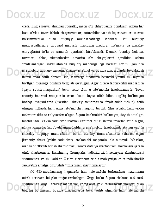 etadi.   Eng   asosiysi   shundan   iboratki,   inson   o’z   ehtiyojlarini   qondirish   uchun   har
kuni   o’nlab   tovar   ishlab   chiqaruvchilar,   sotuvchilar   va   ish   bajaruvchilar,   xizmat
ko’rsatuvchilar   bilan   huquqiy   munosabatlarga   kirishadi.   Bu   huquqiy
munosabatlarning   pirovard   maqsadi   insonning   moddiy,   ma’naviy   va   maishiy
ehtiyojlarini   to’la   va   samarali   qondirish   hisoblanadi.   Demak,   bunday   holatda,
tovarlar,   ishlar,   xizmatlardan   bevosita   o’z   ehtiyojlarini   qondirish   uchun
foydalanadigan   shaxs   alohida   huquqiy   maqomga   ega   bo’lishi   lozim.   Qonunda
iste’molchi huquqiy maqomi shaxsiy iste’mol va boshqa maqsadlarda foydalanish
uchun   tovar   sotib   oluvchi,   ish,   xizmatga   buyurtma   beruvchi   yoxud   shu   niyatda
bo’llgan fuqaroga berilishi belgilab qo’yilgan. Agar fuqaro tadbirkorlik maqsadida
(qayta   sotish   maqsadida)   tovar   sotib   olsa,   u   iste’molchi   hisoblanmaydi.   Tovar
shaxsiy   iste’mol   maqsadida   emas,   balki   foyda   olish   bilan   bog’liq   bo’lmagan
boshqa   maqsadlarda   (masalan,   shaxsiy   tomorqasida   foydalanish   uchun)   sotib
olingan   hollarda   ham   unga   iste’molchi   maqomi   berildi.   Shu   sababli   ham   yakka
tadbirkor sifatida ro’yxatdan o’tgan fuqaro iste’molchi bo’lmaydi, deyish noto’g’ri
hisoblanadi.   Yakka   tadbirkor   shaxsan   iste’mol   qilish   uchun   tovarlar   sotib   olgan,
ish   va   xizmatlardan   foydalangan   holda,   u   iste’molchi   hisoblanadi.   Aynan   vaqtda
shunday   huquqiy   munosabatlar   borki,   bunday   munosabatlarda   ishtirok   etgan
jismoniy   shaxs   (yakka   tadbirkor)   iste’molchi   maqomini   ola   olmaydi.   Masalan,
mahsulot etkazib berish shartnomasi, kontraktatsiya shartnomasi, korxonani ijaraga
olish   shartnomasi,   franshizing   (kompleks   tadbirkorlik   litsenziyasi   shartnomasi)
shartnomasi va shu kabilar. Ushbu shartnomalar o’z mohiyatiga ko’ra tadbirkorlik
faoliyatini amalga oshirishda tuziladigan shartnomalardir. 
FK   425-moddasining   1-qismida   ham   iste’molchi   tushunchasi   mazmunini
ochib   beruvchi   belgilar   mujassamlashgan.   Unga   ko’ra   fuqaro   chakana   oldi-sotdi
shartnomasi   orqali  shaxsiy   maqsadlar,  ro’zg’orda  yoki  tadbirkorlik  faoliyati   bilan
bog’liq   bo’lmagan   boshqa   maqsadlarda   tovar   sotib   olganda   ham   iste’molchi
5 