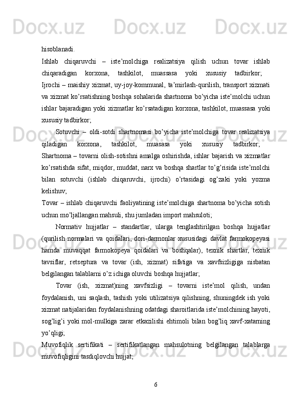hisoblanadi.  
Ishlab   chiqaruvchi   –   iste’molchiga   realizatsiya   qilish   uchun   tovar   ishlab
chiqaradigan   korxona,   tashkilot,   muassasa   yoki   xususiy   tadbirkor;  
Ijrochi – maishiy xizmat, uy-joy-kommunal, ta’mirlash-qurilish, transport xizmati
va xizmat ko’rsatishning boshqa sohalarida shartnoma bo’yicha iste’molchi uchun
ishlar bajaradigan yoki xizmatlar ko’rsatadigan korxona, tashkilot, muassasa  yoki
xususiy tadbirkor; 
Sotuvchi   –   oldi-sotdi   shartnomasi   bo’yicha   iste’molchiga   tovar   realizatsiya
qiladigan   korxona,   tashkilot,   muasasa   yoki   xususiy   tadbirkor;  
Shartnoma – tovarni olish-sotishni  amalga oshirishda, ishlar bajarish va xizmatlar
ko’rsatishda sifat, miqdor, muddat, narx va boshqa shartlar to’g’risida iste’molchi
bilan   sotuvchi   (ishlab   chiqaruvchi,   ijrochi)   o’rtasidagi   og’zaki   yoki   yozma
kelishuv;  
Tovar  –  ishlab   chiqaruvchi  faoliyatining  iste’molchiga  shartnoma  bo’yicha  sotish
uchun mo’ljallangan mahsuli, shu jumladan import mahsuloti; 
Normativ   hujjatlar   –   standartlar,   ularga   tenglashtirilgan   boshqa   hujjatlar
(qurilish   normalari   va   qoidalari,   dori-darmonlar   xususidagi   davlat   farmokopeyasi
hamda   muvaqqat   farmokopeya   qoidalari   va   boshqalar),   texnik   shartlar,   texnik
tavsiflar,   retseptura   va   tovar   (ish,   xizmat)   sifatiga   va   xavfsizligiga   nisbatan
belgilangan talablarni o’z ichiga oluvchi boshqa hujjatlar; 
Tovar   (ish,   xizmat)ning   xavfsizligi   –   tovarni   iste’mol   qilish,   undan
foydalanish,   uni   saqlash,   tashish   yoki   utilizatsiya   qilishning,   shuningdek   ish   yoki
xizmat natijalaridan foydalanishning odatdagi sharoitlarida iste’molchining hayoti,
sog’lig’i  yoki  mol-mulkiga  zarar  etkazilishi   ehtimoli  bilan  bog’liq  xavf-xatarning
yo’qligi;  
Muvofiqlik   sertifikati   –   sertifikatlangan   mahsulotning   belgilangan   talablarga
muvofiqligini tasdiqlovchi hujjat; 
6 