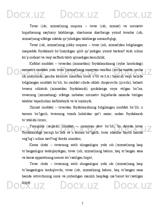 Tovar   (ish,   xizmat)ning   nuqsoni   –   tovar   (ish,   xizmat)   va   normativ
hujjatlarning   majburiy   talablariga,   shartnoma   shartlariga   yoxud   tovarlar   (ish,
xizmat)ning sifatiga odatda qo’yiladigan talablarga nomuofiqligi; 
Tovar   (ish,   xizmat)ning   jiddiy   nuqsoni   –   tovar   (ish,   xizmat)dan   belgilangan
maqsadda   foydalanib   bo’lmaydigan   qilib   qo’yadigan   yoxud   bartaraf   etish   uchun
ko’p mehnat va vaqt sarflash talab qilinadigan kamchilik; 
Kafolat   muddati   –   tovardan   (xizmatdan)   foydalanishning   (oylar   hisobidagi)
normativ muddati yoki tovar (xizmat)ning muayyan vazifani (necha soatda, necha
ish jarayonida, qancha kilometr masofani bosib o’tib va h.k.) bajarish vaqti tarzida
belgilangan muddati bo’lib, bu muddat ichida ishlab chiqaruvchi (ijrochi), baharti
tovarni   ishlatish   (xizmatdan   foydalanish)   qoidalariga   rioya   etilgan   bo’lsa,
tovarning   (xizmatning)   sifatiga   nisbatan   normativ   hujjatlarda   nazarda   tutilgan
talablar bajarilishini kafolatlaydi va ta’minlaydi; 
Xizmat   muddati   –   tovardan   foydalanishning   belgilangan   muddati   bo’lib,   u
tamom   bo’lgach,   tovarning   texnik   holatidan   qat’i   nazar,   undan   foydalanish
to’xtalishi lozim; 
Yaroqlilik   (saqlash)   muddati   –   muayyan   davr   bo’lib,   bu   davrda   tovar
foydalanishga   yaroqli   bo’ladi   va   u   tamom   bo’lgach,   tovar   odamlar   hayoti   hamda
sog’lig’i uchun xavf tug’dirishi mumkin; 
Kassa   cheki   –   tovarning   sotib   olinganligini   yoki   ish   (xizmat)ning   haqi
to’langanligini   tasdiqlaydigan,   tovar   (ish,   xizmat)ning   bahosi,   haq   to’langan   sana
va kassa apparatining nomeri ko’rsatilgan hujjat; 
Tovar   cheki   –   tovarning   sotib   olinganligini   yoki   ish   (xizmat)ning   haqi
to’langanligini   tasdiqlovchi,   tovar   (ish,   xizmat)ning   bahosi,   haq   to’langan   sana
hamda   sotuvchining   nomi   va   joylashgan   manzili   haqidagi   ma’lumot   ko’rsatilgan
hujjat. 
7