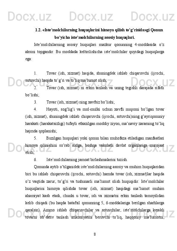 1.2. «Iste’molchilarning huquqlarini himoya qilish to’g’risida»gi Qonun
bo’yicha iste’molchilarning asosiy huquqlari.
Iste’molchilarning   asosiy   huquqlari   mazkur   qonunning   4-moddasida   o’z
aksini   topgandir.   Bu   moddada   keltirilishicha   iste’molchilar   quyidagi   huquqlarga
ega:
1. Tovar   (ish,   xizmat)   haqida,   shuningdek   ishlab   chiqaruvchi   (ijrochi,
sotuvchi) haqida to’g’ri va to’liq ma’lumot olish; 
2. Tovar   (ish,   xizmat)   ni   erkin   tanlash   va   uning   tegishli   darajada   sifatli
bo’lishi; 
3. Tovar (ish, xizmat) ning xavfsiz bo’lishi; 
4. Hayoti,   sog’lig’i   va   mol-mulki   uchun   xavfli   nuqsoni   bo’lgan   tovar
(ish, xizmat), shuningdek ishlab chiqaruvchi (ijrochi, sotuvchi)ning g’ayriqonuniy
harakati (harakatsizligi) tufayli etkazilgan moddiy ziyon, ma’naviy zararning to’liq
hajmda qoplanishi; 
5. Buzilgan huquqlari yoki qonun bilan muhofaza etiladigan manfaatlari
himoya   qilinishini   so’rab   sudga,   boshqa   vakolatli   davlat   organlariga   murojaat
etish; 
6. Iste’molchilarning jamoat birlashmalarini tuzish. 
Qonunda aytib o’tilganidek iste’molchilarning asosiy va muhim huquqlaridan
biri   bu   ishlab   chiqaruvchi   (ijrochi,   sotuvchi)   hamda   tovar   (ish,   xizmat)lar   haqida
o’z   vaqtida   zarur,   to’g’ri   va   tushunarli   ma’lumot   olish   huquqidir.   Iste’molchilar
huquqlarini   himoya   qilishda   tovar   (ish,   xizmat)   haqidagi   ma’lumot   muhim
ahamiyat   kasb   etadi,   chunki   u   tovar,   ish   va   xizmatni   erkin   tanlash   tamoyilidan
kelib   chiqadi   (bu   haqda   batafsil   qonunning   5,   6-moddalariga   berilgan   sharhlarga
qaralsin).   Ammo   ishlab   chiqaruvchilar   va   sotuvchilar,   iste’molchilarga   kerakli
tovarni   ob’ektiv   tanlash   imkoniyatini   beruvchi   to’liq,   haqqoniy   ma’lumotni,
8 