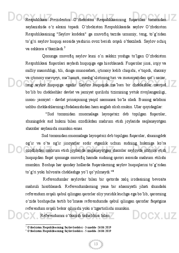 13Respublikasi   Prezidentini   O zbekiston   Respublikasining   fuqarolari   tomonidanʻ
saylanishida   o z   aksini   topadi.   O zbekiston   Respublikasida   saylov   O zbekiston	
ʻ ʻ ʻ
Respublikasining   "Saylov   kodeksi"   ga   muvofiq   tarzda   umumiy,   teng,   to’g’ridan
to’g’ri saylov huquqi asosida yashirin ovoz berish orqali o’tkaziladi. Saylov ochiq
va oshkora o’tkaziladi. 7
    Qonunga   muvofiq   saylov   kuni   o’n   sakkiz   yoshga   to’lgan   O’zbekiston
Respublikasi fuqarolari saylash huquqiga ega hisoblanadi. Fuqarolar jinsi, irqiy va
milliy mansubligi, tili, dinga munosabati, ijtimoiy kelib chiqishi, e’tiqodi, shaxsiy
va ijtimoiy mavqeyi, ma’lumoti, mashg’ulotining turi va xususiyatidan qat’i nazar,
teng   saylov   huquqiga   egadir.   Saylov   huquqida   ma lum   bir   cheklashlar   mavjud	
ʼ
bo lib   bu   cheklashlar   davlat   va   jamiyat   qurilishi   tizimining   yetuk   rivojlanganligi,	
ʻ
inson-   jamiyat   -   davlat   prinsipining   yaqol   namunasi   bo la   oladi.   Buning   sabibini	
ʻ
ushbu cheklashlarning ifodalanishidan ham anglab olish mukin. Ular quyidagilar:
    "Sud   tomonidan   muomalaga   layoqatsiz   deb   topilgan   fuqarolar,
shuningdek   sud   hukmi   bilan   ozodlikdan   mahrum   etish   joylarida   saqlanayotgan
shaxslar saylanishi mumkin emas.
   Sud tomonidan muomalaga layoqatsiz deb topilgan fuqarolar, shuningdek
og’ir   va   o’ta   og’ir   jinoyatlar   sodir   etganlik   uchun   sudning   hukmiga   ko’ra
ozodlikdan mahrum etish joylarida saqlanayotgan shaxslar  saylovda ishtirok etish
huquqidan faqat  qonunga muvofiq hamda sudning qarori  asosida mahrum  etilishi
mumkin. Boshqa har qanday hollarda fuqarolarning saylov huquqlarini to’g’ridan
to’g’ri yoki bilvosita cheklashga yo’l qo’yilmaydi . " 8
    Referendumlar   saylovlar   bilan   bir   qatorda   xalq   irodasining   bevosita
mahsuli   hisoblanadi.   Referendumlarning   yana   bir   ahamiyatli   jihati   shundaki
referendum orqali qabul qilingan qarorlar oliy yuridik kuchga ega bo lib, qarorning	
ʻ
o zida   boshqacha   tartib   bo lmasa   referendumda   qabul   qilingan   qarorlar   faqatgina	
ʻ ʻ
referendum orqali bekor qilinishi yoki o zgartirilishi mumkin.	
ʻ
  Referendumni o tkazish tashabbusi bilan:	
ʻ
7
 O zbekiston Respublikasining Saylov kodeksi - 3-modda -26.06.2019	
ʻ
8
 O zbekiston Respublikasining Saylov kodeksi - 5-modda -26.06.2019
ʻ 