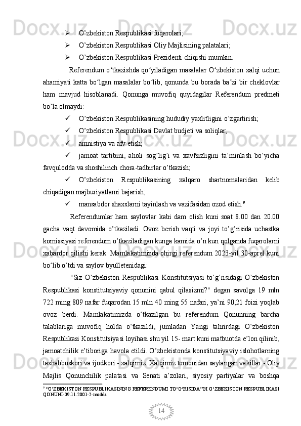 14 O’zbekiston Respublikasi fuqarolari;
 O’zbekiston Respublikasi Oliy Majlisining palatalari;
 O’zbekiston Respublikasi Prezidenti chiqishi mumkin.
   Referendum o tkazishda qo yiladigan masalalar O zbekiston xalqi uchunʻ ʻ ʻ
ahamiyati  katta bo lgan masalalar  bo lib, qonunda bu borada  ba zi  bir  cheklovlar	
ʻ ʻ ʼ
ham   mavjud   hisoblanadi.   Qonunga   muvofiq   quyidagilar   Referendum   predmeti
bo’la olmaydi:
 O’zbekiston Respublikasining hududiy yaxlitligini o’zgartirish;
 O’zbekiston Respublikasi Davlat budjeti va soliqlar;
 amnistiya va afv etish;
 jamoat   tartibini,   aholi   sog’lig’i   va   xavfsizligini   ta’minlash   bo’yicha
favqulodda va shoshilinch chora-tadbirlar o’tkazish; 
 O’zbekiston   Respublikasining   xalqaro   shartnomalaridan   kelib
chiqadigan majburiyatlarni bajarish;
 mansabdor shaxslarni tayinlash va vazifasidan ozod etish. 9
    Referendumlar   ham   saylovlar   kabi   dam   olish   kuni   soat   8.00   dan   20.00
gacha   vaqt   davomida   o’tkaziladi.   Ovoz   berish   vaqti   va   joyi   to’g’risida   uchastka
komissiyasi referendum o’tkaziladigan kunga kamida o’n kun qolganda fuqarolarni
xabardor qilishi kerak. Mamlakatimizda ohirgi referendum 2023-yil 30-aprel kuni
bo lib o tdi va saylov byulletenidagi:	
ʻ ʻ
    "Siz   O’zbekiston   Respublikasi   Konstitutsiyasi   to’g’risidagi   O’zbekiston
Respublikasi   konstitutsiyaviy   qonunini   qabul   qilasizmi?"   degan   savolga   19   mln
722 ming 809 nafar fuqarodan 15 mln 40 ming 55 nafari, ya’ni 90,21 foizi yoqlab
ovoz   berdi.   Mamlakatimizda   o tkazilgan   bu   referendum   Qonunning   barcha	
ʻ
talablariga   muvofiq   holda   o tkazildi,   jumladan   Yangi   tahrirdagi   O zbekiston	
ʻ ʻ
Respublikasi Konstitutsiyasi loyihasi shu yil 15- mart kuni matbuotda e’lon qilinib,
jamoatchilik e’tiboriga havola etildi. O’zbekistonda konstitutsiyaviy islohotlarning
tashabbuskori va ijodkori - xalqimiz. Xalqimiz tomonidan saylangan vakillar - Oliy
Majlis   Qonunchilik   palatasi   va   Senati   a’zolari,   siyosiy   partiyalar   va   boshqa
9
 “O’ZBEKISTON RESPUBLIKASINING REFERENDUMI TO‘G‘RISIDA”GI O‘ZBEKISTON RESPUBLIKASI
QONUNI-09.11.2001-2-modda