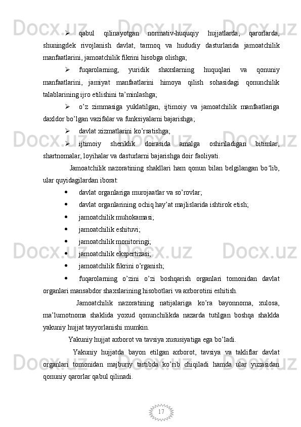 17 qabul   qilinayotgan   normativ-huquqiy   hujjatlarda,   qarorlarda,
shuningdek   rivojlanish   davlat,   tarmoq   va   hududiy   dasturlarida   jamoatchilik
manfaatlarini, jamoatchilik fikrini hisobga olishga;
 fuqarolarning,   yuridik   shaxslarning   huquqlari   va   qonuniy
manfaatlarini,   jamiyat   manfaatlarini   himoya   qilish   sohasidagi   qonunchilik
talablarining ijro etilishini ta’minlashga;
 o’z   zimmasiga   yuklatilgan,   ijtimoiy   va   jamoatchilik   manfaatlariga
daxldor bo’lgan vazifalar va funksiyalarni bajarishga;
 davlat xizmatlarini ko’rsatishga;
 ijtimoiy   sheriklik   doirasida   amalga   oshiriladigan   bitimlar,
shartnomalar, loyihalar va dasturlarni bajarishga doir faoliyati.
    Jamoatchilik   nazoratining   shakllari   ham   qonun   bilan   belgilangan   bo lib,ʻ
ular quyidagilardan iborat:
 davlat organlariga murojaatlar va so’rovlar;
 davlat organlarining ochiq hay’at majlislarida ishtirok etish;
 jamoatchilik muhokamasi;
 jamoatchilik eshituvi;
 jamoatchilik monitoringi;
 jamoatchilik ekspertizasi;
 jamoatchilik fikrini o’rganish;
 fuqarolarning   o’zini   o’zi   boshqarish   organlari   tomonidan   davlat
organlari mansabdor shaxslarining hisobotlari va axborotini eshitish.
    Jamoatchilik   nazoratining   natijalariga   ko’ra   bayonnoma,   xulosa,
ma’lumotnoma   shaklida   yoxud   qonunchilikda   nazarda   tutilgan   boshqa   shaklda
yakuniy hujjat tayyorlanishi mumkin.
  Yakuniy hujjat axborot va tavsiya xususiyatiga ega bo’ladi.
    Yakuniy   hujjatda   bayon   etilgan   axborot,   tavsiya   va   takliflar   davlat
organlari   tomonidan   majburiy   tartibda   ko’rib   chiqiladi   hamda   ular   yuzasidan
qonuniy qarorlar qabul qilinadi.