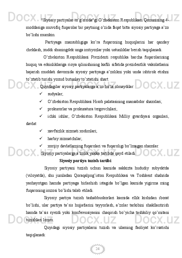 24  "Siyosiy partiyalar to g risida"gi O’zbekiston Respublikasi Qonunining 4-ʻ ʻ
moddasiga muvofiq fuqarolar bir paytning o’zida faqat bitta siyosiy partiyaga a’zo
bo’lishi mumkin.
    Partiyaga   mansubligiga   ko’ra   fuqaroning   huquqlarini   har   qanday
cheklash, xuddi shuningdek unga imtiyozlar yoki ustunliklar berish taqiqlanadi.
    O’zbekiston   Respublikasi   Prezidenti   respublika   barcha   fuqarolarining
huquq va erkinliklariga rioya qilinishining kafili sifatida prezidentlik vakolatlarini
bajarish   muddati   davomida   siyosiy   partiyaga   a’zolikni   yoki   unda   ishtirok   etishni
to’xtatib turishi yoxud butunlay to’xtatishi shart.
 Quyidagilar siyosiy partiyalarga a’zo bo’la olmaydilar:
 sudyalar;
 O’zbekiston Respublikasi Hisob palatasining mansabdor shaxslari;
 prokurorlar va prokuratura tergovchilari;
 ichki   ishlar,   O’zbekiston   Respublikasi   Milliy   gvardiyasi   organlari,
davlat  
 xavfsizlik xizmati xodimlari;
 harbiy xizmatchilar;
 xorijiy davlatlarning fuqarolari va fuqaroligi bo’lmagan shaxslar.
  Siyosiy partiyalarga a’zolik yakka tartibda qayd etiladi.
                   Siyosiy partiya tuzish tartibi
    Siyosiy   partiyani   tuzish   uchun   kamida   sakkizta   hududiy   subyektda
(viloyatda),   shu   jumladan   Qoraqalpog’iston   Respublikasi   va   Toshkent   shahrida
yashayotgan   hamda   partiyaga   birlashish   istagida   bo’lgan   kamida   yigirma   ming
fuqaroning imzosi bo’lishi talab etiladi.
    Siyosiy   partiya   tuzish   tashabbuskorlari   kamida   ellik   kishidan   iborat
bo’lishi,   ular   partiya   ta’sis   hujjatlarini   tayyorlash,   a’zolar   tarkibini   shakllantirish
hamda   ta’sis   syezdi   yoki   konferensiyasini   chaqirish   bo’yicha   tashkiliy   qo’mitani
tuzishlari lozim.
    Quyidagi   siyosiy   partiyalarni   tuzish   va   ularning   faoliyat   ko’rsatishi
taqiqlanadi: