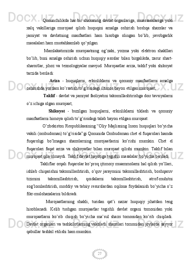 27   Qonunchilikda har bir shaxsning davlat organlariga, muassasalariga yoki
xalq   vakillariga   murojaat   qilish   huquqini   amalga   oshirish   boshqa   shaxslar   va
jamiyat   va   davlatning   manfaatlari   ham   hisobga   olingan   bo’lib,   javobgarlik
masalalari ham mustahkamlab qo’yilgan.
    Mamlakatimizda   murojaatning   og’zaki,   yozma   yoki   elektron   shakllari
bo’lib,   buni   amalga   oshirish   uchun   huquqiy   asoslar   bilan   birgalikda,   zarur   shart-
sharoitlar,  jihoz   va  texnologiyalar  mavjud.  Murojaatlar  ariza,  taklif   yoki   shikoyat
tarzida beriladi:
        Ariza   -   huquqlarni,   erkinliklarni   va   qonuniy   manfaatlarni   amalga
oshirishda yordam ko’rsatish to’g’risidagi iltimos bayon etilgan murojaat;
    Taklif  - davlat va jamiyat faoliyatini takomillashtirishga doir tavsiyalarni
o’z ichiga olgan murojaat;
      Shikoyat   -   buzilgan   huquqlarni,   erkinliklarni   tiklash   va   qonuniy
manfaatlarni himoya qilish to’g’risidagi talab bayon etilgan murojaat.
   O’zbekiston Respublikasining “Oliy Majlisning Inson huquqlari bo’yicha
vakili (ombudsman) to’g’risida”gi Qonunida Ombudsman chet el fuqarolari hamda
fuqaroligi   bo’lmagan   shaxslarning   murojaatlarini   ko’rishi   mumkin.   Chet   el
fuqarolari   faqat   ariza   va   shikoyatlar   bilan   murojaat   qilishi   mumkin.   Taklif   bilan
murojaat qila olmaydi. Taklif davlat hayotiga tegishli masalalar bo’yicha beriladi.  
Takliflar orqali fuqarolar ko’proq ijtimoiy muammolarni hal qilish yo’llari,
ishlab chiqarishni takomillashtirish, o’quv jarayonini takomillashtirish, boshqaruv
tizimini   takomillashtirish,   qoidalarni   takomillashtirish,   atrof-muhitni
sog’lomlashtirish, moddiy va tabiiy resurslardan oqilona foydalanish bo’yicha o’z
fikr-mulohazalarini bildiradi.
    Murojaatlarning   shakli,   turidan   qat’i   nazar   huquqiy   jihatdan   teng
hisoblanadi.   Kelib   tushgan   murojaatlar   tegishli   davlat   organi   tomonidan   yoki
murojaatlarni   ko’rib   chiqish   bo’yicha   ma’sul   shaxs   tomonidan   ko’rib   chiqiladi.
Davlat organlari va tashkilotlarning vakolatli shaxslari  tomonidan joylarda sayyor
qabullar tashkil etilishi ham mumkin.
