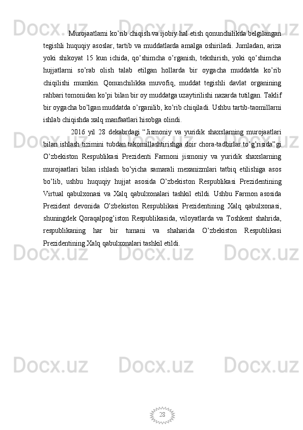 28  Murojaatlarni ko’rib chiqish va ijobiy hal etish qonunchilikda belgilangan
tegishli  huquqiy asoslar,  tartib va  muddatlarda amalga  oshiriladi. Jumladan, ariza
yoki   shikoyat   15   kun   ichida,   qo’shimcha   o’rganish,   tekshirish,   yoki   qo’shimcha
hujjatlarni   so’rab   olish   talab   etilgan   hollarda   bir   oygacha   muddatda   ko’rib
chiqilishi   mumkin.   Qonunchilikka   muvofiq,   muddat   tegishli   davlat   organining
rahbari tomonidan ko’pi bilan bir oy muddatga uzaytirilishi nazarda tutilgan. Taklif
bir oygacha bo’lgan muddatda o’rganilib, ko’rib chiqiladi. Ushbu tartib-taomillarni
ishlab chiqishda xalq manfaatlari hisobga olindi.
    2016   yil   28   dekabrdagi   “Jismoniy   va   yuridik   shaxslarning   murojaatlari
bilan ishlash tizimini tubdan takomillashtirishga doir chora-tadbirlar to’g’risida”gi
O’zbekiston   Respublikasi   Prezidenti   Farmoni   jismoniy   va   yuridik   shaxslarning
murojaatlari   bilan   ishlash   bo’yicha   samarali   mexanizmlari   tatbiq   etilishiga   asos
bo’lib,   ushbu   huquqiy   hujjat   asosida   O’zbekiston   Respublikasi   Prezidentining
Virtual   qabulxonasi   va   Xalq   qabulxonalari   tashkil   etildi.   Ushbu   Farmon   asosida
Prezident   devonida   O’zbekiston   Respublikasi   Prezidentining   Xalq   qabulxonasi,
shuningdek   Qoraqalpog’iston   Respublikasida,   viloyatlarda   va   Toshkent   shahrida,
respublikaning   har   bir   tumani   va   shaharida   O’zbekiston   Respublikasi
Prezidentining Xalq qabulxonalari tashkil etildi.