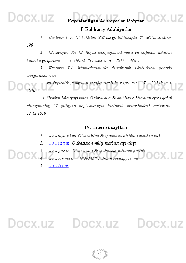 35Foydalanilgan Adabiyotlar Ro’yxati
I. Rahbariy Adabiyotlar
1. Karimov   I.   А.   O zbekiston   XXI   asrga   intilmoqda.   Т.,   «O zbekiston»,ʻ ʻ
199
2. Mirziyoyev,   Sh.   M.   Buyuk   kelajagimizni   mard   va   olijanob   xalqimiz
bilan birga quramiz... – Toshkent: “O’zbekiston”, 2017. – 488 b.
3. Karimov   I.A.   Mamlakatimizda   demokratik   islohotlarni   yanada
chuqurlashtirish 
        va   fuqarolik   jamiyatini   rivojlantirish   konsepsiyasi.   –   T.:   O’zbekiston,
2010.
  4. Shavkat Mirziyoyevning O’zbekiston Respublikasi Konstitutsiyasi qabul
qilinganining   27   yilligiga   bag’ishlangan   tantanali   marosimdagi   ma’ruzasi-
12.12.2019
        
IV. Internet saytlari.
1. www.ziyonet.uz. O’zbekiston Respublikasi elektron kutubxonasi
2. www.uza.uz      O’zbekiston milliy matbuot agentligi.
3. www.gov.uz. O’zbekiston Respublikasi xukumat portali
4. www.norma.uz. “NORMA” Axborot huquqiy tizimi. 
5. www.lex.uz    