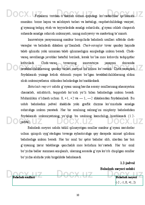                 Foyalarni   testdan   o‘tkazish   uchun   quyidagi   ko‘rsatkichlar   qo‘llanishi
mumkin:   bozor   hajmi   va   salohiyati   turlari   va   kattaligi;   raqobatchilikdagi   vaziyat;
g‘oyaning   tadqiq etish va   tayyorlashda   amalgi oshirilishi;   g‘oyani ishlab   chiqarish
sohasida   amalga   oshirish   imkoniyati,   uning   moliyaviy va   marketing ta’minoti.
Innovatsiya   jarayonining   mazkur   bosqichida   baholash   usullari   sifatida   chek-
varaqlar   va   baholash   shkalasi   qo‘llaniladi.   Chek-varaqlar   tovar   qanday   hajmda
talab   qilinishi   yoki   umuman   talab   qilinmasligini   aniqlashga   imkon   beradi.   Chek-
varaq   savollariga javoblar  batafsil  beriladi, kerak  bo‘lsa  mos keluvchi  tadqiqotlar
keltiriladi.   Chek-varaq   tovarning   innovatsiya   jarayoni   doirasida
tavakkalchiliklarning   qanday   turlari   mavjud   bo‘lishini   ko‘rsatadi.   Chek-varaqdan
foydalanish   yuzaga   kelish   ehtimoli   yuqori   bo‘lgan   tavakkalchiliklarning   oldini
olish imkoniyatlarini oldindan   baholashga   ko‘maklashadi.
Baholash meyori  uslubi g‘oyani uning barcha asosiy omillarining ahamiyatini
chamalab,   solishtirib,   taqqoslab   ko‘rish   yo‘li   bilan   baholashga   imkon   beradi.
Muhimlikni o‘lchash uchun   0, +1, +2 va — 1, —2 shkalasidan foydalaniladi. Bu
uslub   baholashni   jadval   shaklida   yoki   grafik   chizma   ko‘rinishida   amalga
oshirishga   imkon   yaratadi.   Har   bir   omilning   salmog‘ini   miqdoriy   baholashdan
foydalanish   imkoniyatining   yo‘qligi   bu   usulning   kamchiligi   hisoblanadi   (1.2-
jadval).
Baholash meyori uslubi tahlil qilinayotgan omillar mazkur g‘oyani xaridorlar
uchun   qiziqish   uyg‘otadigan   tovarga   aylantirishga   qay   darajada   xizmat   qilishini
baholashga   imkon   beradi.   Har   bir   omil   bir   qator   baholar   olib,   ulardan   har   biri
g‘oyaning   zarur   talablarga   qanchalik   mos   kelishini   ko‘rsatadi.   Har   bir   omil
bo‘yicha   ballar summasi aniqlanib, ularning asosida g‘oya ko‘rib chiqilgan omillar
bo‘yicha   alohida   yoki   birgalikda   baholanadi.
1.2-jadval
Baholash   meyori   uslubi
Baholash   omillari Baholash   meyori
(-2   ;   -1;   0;   +1;   2)
10 