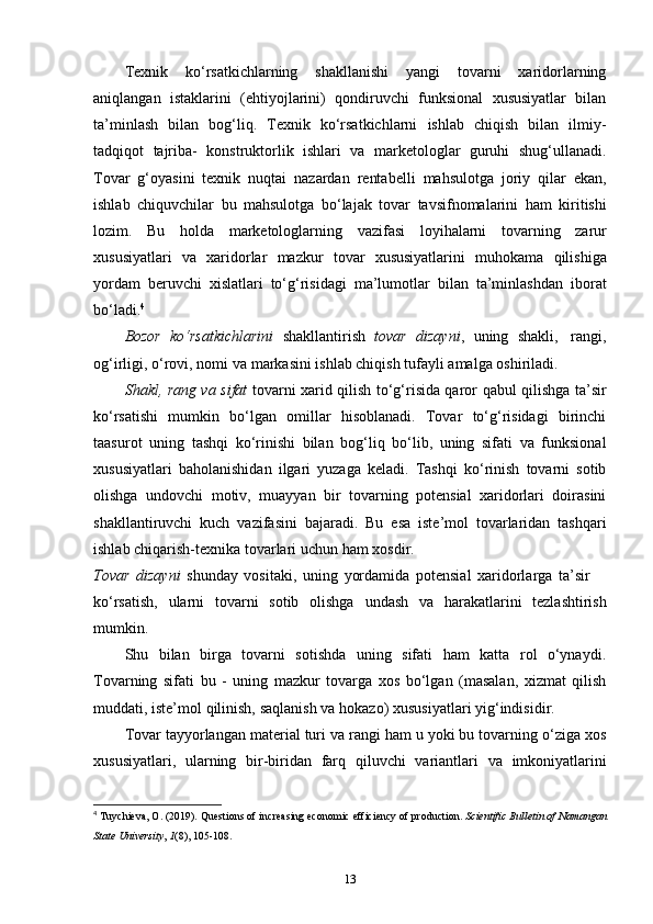 Texnik   ko‘rsatkichlarning   shakllanishi   yangi   tovarni   xaridorlarning
aniqlangan   istaklarini   (ehtiyojlarini)   qondiruvchi   funksional   xususiyatlar   bilan
ta’minlash   bilan   bog‘liq.   Texnik   ko‘rsatkichlarni   ishlab   chiqish   bilan   ilmiy-
tadqiqot   tajriba-   konstruktorlik   ishlari   va   marketologlar   guruhi   shug‘ullanadi.
Tovar   g‘oyasini   texnik   nuqtai   nazardan   rentabelli   mahsulotga   joriy   qilar   ekan,
ishlab   chiquvchilar   bu   mahsulotga   bo‘lajak   tovar   tavsifnomalarini   ham   kiritishi
lozim.   Bu   holda   marketologlarning   vazifasi   loyihalarni   tovarning   zarur
xususiyatlari   va   xaridorlar   mazkur   tovar   xususiyatlarini   muhokama   qilishiga
yordam   beruvchi   xislatlari   to‘g‘risidagi   ma’lumotlar   bilan   ta’minlashdan   iborat
bo‘ladi. 4
Bozor   ko‘rsatkichlarini   shakllantirish   tovar   dizayni ,   uning   shakli,   rangi,
og‘irligi,   o‘rovi,   nomi   va   markasini ishlab chiqish   tufayli   amalga oshiriladi.
Shakl, rang va sifat   tovarni xarid qilish to‘g‘risida qaror qabul qilishga ta’sir
ko‘rsatishi   mumkin   bo‘lgan   omillar   hisoblanadi.   Tovar   to‘g‘risidagi   birinchi
taasurot   uning   tashqi   ko‘rinishi   bilan   bog‘liq   bo‘lib,   uning   sifati   va   funksional
xususiyatlari   baholanishidan   ilgari   yuzaga   keladi.   Tashqi   ko‘rinish   tovarni   sotib
olishga   undovchi   motiv,   muayyan   bir   tovarning   potensial   xaridorlari   doirasini
shakllantiruvchi   kuch   vazifasini   bajaradi.   Bu   esa   iste’mol   tovarlaridan   tashqari
ishlab   chiqarish-texnika   tovarlari   uchun   ham   xosdir.
Tovar   dizayni   shunday   vositaki,   uning   yordamida   potensial   xaridorlarga   ta’sir
ko‘rsatish,   ularni   tovarni   sotib   olishga   undash   va   harakatlarini   tezlashtirish
mumkin.
Shu   bilan   birga   tovarni   sotishda   uning   sifati   ham   katta   rol   o‘ynaydi.
Tovarning   sifati   bu   -   uning   mazkur   tovarga   xos   bo‘lgan   (masalan,   xizmat   qilish
muddati,   iste’mol   qilinish,   saqlanish   va   hokazo)   xususiyatlari   yig‘indisidir.
Tovar tayyorlangan material turi va rangi ham u yoki bu tovarning o‘ziga xos
xususiyatlari,   ularning   bir-biridan   farq   qiluvchi   variantlari   va   imkoniyatlarini
4
  Tuychieva, O. (2019). Questions of increasing economic efficiency of production.  Scientific Bulletin of Namangan
State University ,  1 (8), 105-108. 
13 