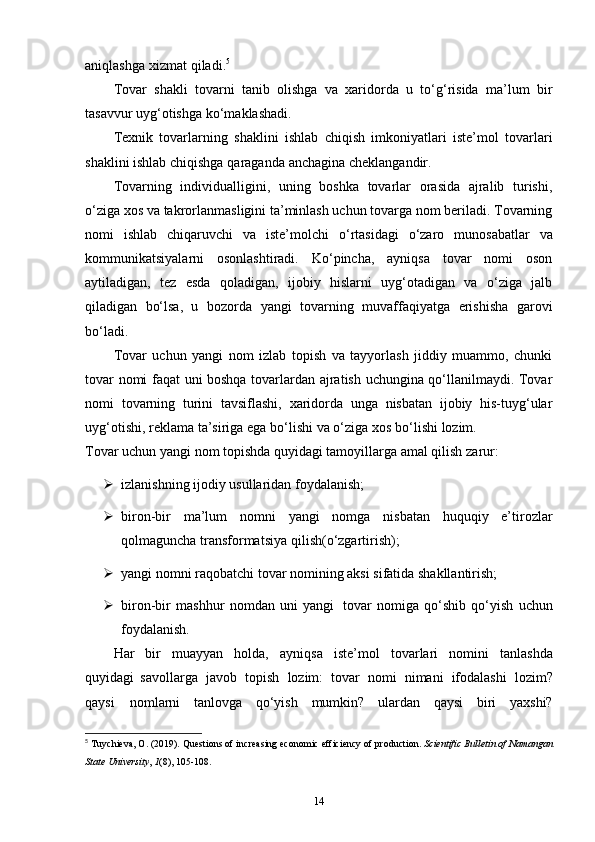 aniqlashga   xizmat   qiladi. 5
Tovar   shakli   tovarni   tanib   olishga   va   xaridorda   u   to‘g‘risida   ma’lum   bir
tasavvur   uyg‘otishga   ko‘maklashadi.
Texnik   tovarlarning   shaklini   ishlab   chiqish   imkoniyatlari   iste’mol   tovarlari
shaklini ishlab   chiqishga   qaraganda   anchagina   cheklangandir.
Tovarning   individualligini,   uning   boshka   tovarlar   orasida   ajralib   turishi,
o‘ziga   xos va takrorlanmasligini ta’minlash uchun tovarga nom beriladi. Tovarning
nomi   ishlab   chiqaruvchi   va   iste’molchi   o‘rtasidagi   o‘zaro   munosabatlar   va
kommunikatsiyalarni   osonlashtiradi.   Ko‘pincha,   ayniqsa   tovar   nomi   oson
aytiladigan,   tez   esda   qoladigan,   ijobiy   hislarni   uyg‘otadigan   va   o‘ziga   jalb
qiladigan   bo‘lsa,   u   bozorda   yangi   tovarning   muvaffaqiyatga   erishisha   garovi
bo‘ladi.
Tovar   uchun   yangi   nom   izlab   topish   va   tayyorlash   jiddiy   muammo,   chunki
tovar   nomi faqat uni boshqa tovarlardan ajratish uchungina qo‘llanilmaydi. Tovar
nomi   tovarning   turini   tavsiflashi,   xaridorda   unga   nisbatan   ijobiy   his-tuyg‘ular
uyg‘otishi,   reklama   ta’siriga   ega   bo‘lishi   va   o‘ziga   xos   bo‘lishi   lozim.
Tovar   uchun   yangi   nom   topishda quyidagi   tamoyillarga   amal   qilish   zarur:
 izlanishning   ijodiy   usullaridan   foydalanish;
 biron-bir   ma’lum   nomni   yangi   nomga   nisbatan   huquqiy   e’tirozlar
qolmaguncha   transformatsiya   qilish(o‘zgartirish);
 yangi   nomni   raqobatchi   tovar   nomining   aksi   sifatida   shakllantirish;
 biron-bir   mashhur   nomdan   uni   yangi   tovar   nomiga   qo‘shib   qo‘yish   uchun
foydalanish.
Har   bir   muayyan   holda,   ayniqsa   iste’mol   tovarlari   nomini   tanlashda
quyidagi   savollarga   javob   topish   lozim:   tovar   nomi   nimani   ifodalashi   lozim?
qaysi   nomlarni   tanlovga   qo‘yish   mumkin?   ulardan   qaysi   biri   yaxshi?
5
  Tuychieva, O. (2019). Questions of increasing economic efficiency of production.  Scientific Bulletin of Namangan
State University ,  1 (8), 105-108. 
14 