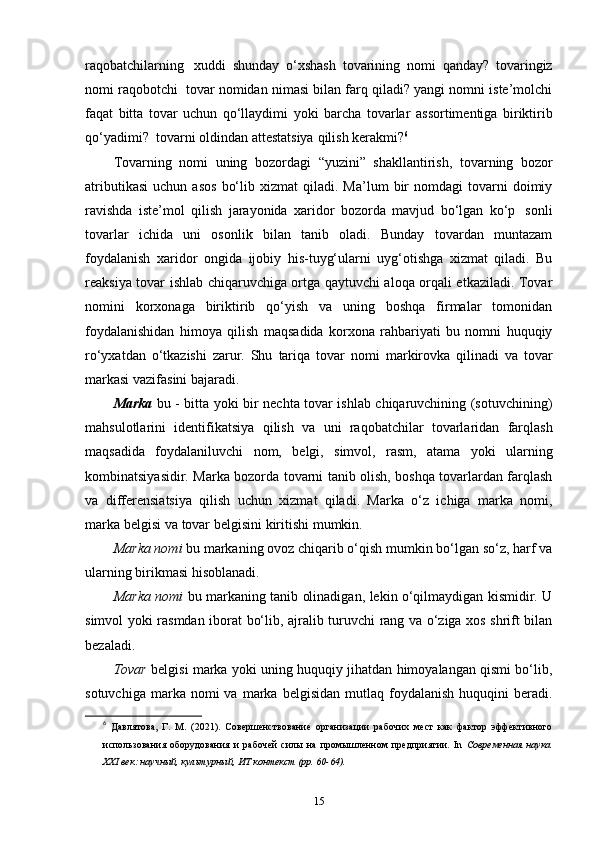 raqobatchilarning   xuddi   shunday   o‘xshash   tovarining   nomi   qanday?   tovaringiz
nomi   raqobotchi   tovar   nomidan nimasi bilan farq qiladi? yangi nomni iste’molchi
faqat   bitta   tovar   uchun   qo‘llaydimi   yoki   barcha   tovarlar   assortimentiga   biriktirib
qo‘yadimi?   tovarni   oldindan   attestatsiya   qilish   kerakmi? 6
Tovarning   nomi   uning   bozordagi   “yuzini”   shakllantirish,   tovarning   bozor
atributikasi   uchun   asos   bo‘lib   xizmat   qiladi.   Ma’lum   bir   nomdagi   tovarni   doimiy
ravishda   iste’mol   qilish   jarayonida   xaridor   bozorda   mavjud   bo‘lgan   ko‘p   sonli
tovarlar   ichida   uni   osonlik   bilan   tanib   oladi.   Bunday   tovardan   muntazam
foydalanish   xaridor   ongida   ijobiy   his-tuyg‘ularni   uyg‘otishga   xizmat   qiladi.   Bu
reaksiya tovar   ishlab chiqaruvchiga ortga qaytuvchi aloqa orqali etkaziladi. Tovar
nomini   korxonaga   biriktirib   qo‘yish   va   uning   boshqa   firmalar   tomonidan
foydalanishidan   himoya   qilish   maqsadida   korxona   rahbariyati   bu   nomni   huquqiy
ro‘yxatdan   o‘tkazishi   zarur.   Shu   tariqa   tovar   nomi   markirovka   qilinadi   va   tovar
markasi   vazifasini   bajaradi.
Marka   bu - bitta yoki bir nechta tovar ishlab chiqaruvchining (sotuvchining)
mahsulotlarini   identifikatsiya   qilish   va   uni   raqobatchilar   tovarlaridan   farqlash
maqsadida   foydalaniluvchi   nom,   belgi,   simvol,   rasm,   atama   yoki   ularning
kombinatsiyasidir. Marka bozorda tovarni tanib olish, boshqa tovarlardan farqlash
va   differensiatsiya   qilish   uchun   xizmat   qiladi.   Marka   o‘z   ichiga   marka   nomi,
marka   belgisi   va   tovar belgisini   kiritishi   mumkin.
Marka nomi  bu markaning ovoz chiqarib o‘qish mumkin bo‘lgan so‘z, harf va
ularning   birikmasi   hisoblanadi.
Marka nomi   bu markaning tanib olinadigan, lekin o‘qilmaydigan kismidir. U
simvol yoki rasmdan iborat bo‘lib, ajralib turuvchi rang va o‘ziga xos shrift bilan
bezaladi.
Tovar   belgisi marka yoki uning huquqiy jihatdan himoyalangan qismi bo‘lib,
sotuvchiga  marka  nomi  va  marka  belgisidan   mutlaq   foydalanish   huquqini   beradi.
6
  Давлятова,   Г.   М.   (2021).   Совершенствование   организации   рабочих   мест   как   фактор   эффективного
использования   оборудования   и   рабочей   силы   на   промышленном   предприятии.   In   Современная   наука.
XXI век: научный, культурный, ИТ контекст (pp. 60-64). 
15 