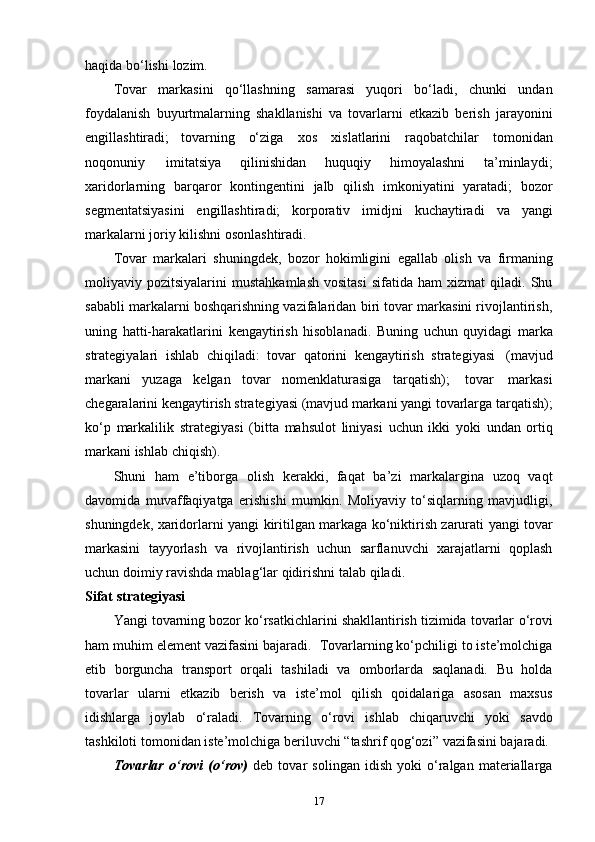 haqida   bo‘lishi   lozim.
Tovar   markasini   qo‘llashning   samarasi   yuqori   bo‘ladi,   chunki   undan
foydalanish   buyurtmalarning   shakllanishi   va   tovarlarni   etkazib   berish   jarayonini
engillashtiradi;   tovarning   o‘ziga   xos   xislatlarini   raqobatchilar   tomonidan
noqonuniy   imitatsiya   qilinishidan   huquqiy   himoyalashni   ta’minlaydi;
xaridorlarning   barqaror   kontingentini   jalb   qilish   imkoniyatini   yaratadi;   bozor
segmentatsiyasini   engillashtiradi;   korporativ   imidjni   kuchaytiradi   va   yangi
markalarni   joriy   kilishni   osonlashtiradi.
Tovar   markalari   shuningdek,   bozor   hokimligini   egallab   olish   va   firmaning
moliyaviy  pozitsiyalarini   mustahkamlash   vositasi   sifatida  ham   xizmat   qiladi.   Shu
sababli markalarni boshqarishning vazifalaridan biri tovar markasini rivojlantirish,
uning   hatti-harakatlarini   kengaytirish   hisoblanadi.   Buning   uchun   quyidagi   marka
strategiyalari   ishlab   chiqiladi:   tovar   qatorini   kengaytirish   strategiyasi   (mavjud
markani   yuzaga   kelgan   tovar   nomenklaturasiga   tarqatish);   tovar   markasi
chegaralarini kengaytirish strategiyasi (mavjud markani yangi tovarlarga tarqatish);
ko‘p   markalilik   strategiyasi   (bitta   mahsulot   liniyasi   uchun   ikki   yoki   undan   ortiq
markani   ishlab   chiqish).
Shuni   ham   e’tiborga   olish   kerakki,   faqat   ba’zi   markalargina   uzoq   vaqt
davomida   muvaffaqiyatga   erishishi   mumkin.   Moliyaviy   to‘siqlarning   mavjudligi,
shuningdek,   xaridorlarni   yangi   kiritilgan   markaga   ko‘niktirish   zarurati   yangi   tovar
markasini   tayyorlash   va   rivojlantirish   uchun   sarflanuvchi   xarajatlarni   qoplash
uchun doimiy   ravishda   mablag‘lar   qidirishni   talab   qiladi.
Sifat   strategiyasi
Yangi tovarning bozor ko‘rsatkichlarini shakllantirish tizimida tovarlar   o‘rovi
ham muhim element vazifasini bajaradi.   Tovarlarning ko‘pchiligi to iste’molchiga
etib   borguncha   transport   orqali   tashiladi   va   omborlarda   saqlanadi.   Bu   holda
tovarlar   ularni   etkazib   berish   va   iste’mol   qilish   qoidalariga   asosan   maxsus
idishlarga   joylab   o‘raladi.   Tovarning   o‘rovi   ishlab   chiqaruvchi   yoki   savdo
tashkiloti   tomonidan   iste’molchiga   beriluvchi   “tashrif qog‘ozi”   vazifasini   bajaradi.
Tovarlar   o‘rovi   (o‘rov)   deb   tovar   solingan   idish   yoki   o‘ralgan   materiallarga
17 