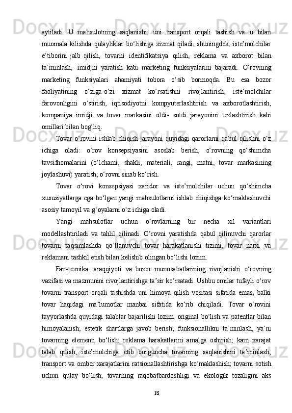 aytiladi.   U   mahsulotning   saqlanishi,   uni   transport   orqali   tashish   va   u   bilan
muomala   kilishda  qulayliklar   bo‘lishiga   xizmat   qiladi,  shuningdek,  iste’molchilar
e’tiborini   jalb   qilish,   tovarni   identifikatsiya   qilish,   reklama   va   axborot   bilan
ta’minlash,   imidjni   yaratish   kabi   marketing   funksiyalarini   bajaradi.   O‘rovning
marketing   funksiyalari   ahamiyati   tobora   o‘sib   bormoqda.   Bu   esa   bozor
faoliyatining   o‘ziga-o‘zi   xizmat   ko‘rsatishni   rivojlantirish,   iste’molchilar
farovonligini   o‘stirish,   iqtisodiyotni   kompyuterlashtirish   va   axborotlashtirish,
kompaniya   imidji   va   tovar   markasini   oldi-   sotdi   jarayonini   tezlashtirish   kabi
omillari   bilan   bog‘liq.
Tovar   o‘rovini   ishlab   chiqish   jarayoni   quyidagi   qarorlarni   qabul   qilishni   o‘z
ichiga   oladi:   o‘rov   konsepsiyasini   asoslab   berish,   o‘rovning   qo‘shimcha
tavsifnomalarini   (o‘lchami,   shakli,   materiali,   rangi,   matni,   tovar   markasining
joylashuvi)   yaratish,   o‘rovni   sinab   ko‘rish.
Tovar   o‘rovi   konsepsiyasi   xaridor   va   iste’molchilar   uchun   qo‘shimcha
xususiyatlarga ega bo‘lgan yangi mahsulotlarni ishlab chiqishga ko‘maklashuvchi
asosiy   tamoyil   va   g‘oyalarni   o‘z   ichiga   oladi.
Yangi   mahsulotlar   uchun   o‘rovlarning   bir   necha   xil   variantlari
modellashtiriladi   va   tahlil   qilinadi.   O‘rovni   yaratishda   qabul   qilinuvchi   qarorlar
tovarni   taqsimlashda   qo‘llanuvchi   tovar   harakatlanishi   tizimi,   tovar   narxi   va
reklamani tashkil etish bilan   kelishib   olingan   bo‘lishi   lozim.
Fan-texnika   taraqqiyoti   va   bozor   munosabatlarining   rivojlanishi   o‘rovning
vazifasi va mazmunini rivojlantirishga ta’sir ko‘rsatadi. Ushbu omilar tufayli o‘rov
tovarni   transport   orqali   tashishda   uni   himoya   qilish   vositasi   sifatida   emas,   balki
tovar   haqidagi   ma’lumotlar   manbai   sifatida   ko‘rib   chiqiladi.   Tovar   o‘rovini
tayyorlashda   quyidagi talablar bajarilishi lozim: original bo‘lish va patentlar bilan
himoyalanish;   estetik   shartlarga   javob   berish;   funksionallikni   ta’minlash,   ya’ni
tovarning   elementi   bo‘lish;   reklama   harakatlarini   amalga   oshirish;   kam   xarajat
talab   qilish;   iste’molchiga   etib   borguncha   tovarning   saqlanishini   ta’minlash;
transport va ombor xarajatlarini   ratsionallashtirishga   ko‘maklashish;   tovarni sotish
uchun   qulay   bo‘lish;   tovarning   raqobatbardoshligi   va   ekologik   tozaligini   aks
18 