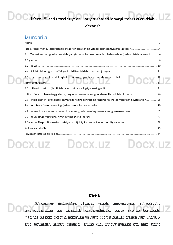 Mavzu: Yuqori texnologiyalarni joriy etish asosida yangi mahsulotlar ishlab
chiqarish
Mundarija
Kirish ............................................................................................................................................................ 2
I Bob.Yangi mahsulotlar ishlab chiqarish jarayonda yuqori texnologiyalarni qo’llash ................................. 4
1.1. Yuqori texnologiyalar asosida yangi mahsulotlarni yaratish, baholash va joylashtirish jarayoni .......... 4
1.1-jadval ..................................................................................................................................................... 6
1.2-jadval ................................................................................................................................................... 10
Yangilik kiritishning muvaffakiyati tahlili va ishlab chiqarish jarayoni ........................................................ 11
1.1-rasm. Zararsizlikni tahlil qilish uslubining grafik yordamida aks ettirilishi ............................................ 12
Sifat strategiyasi ........................................................................................................................................ 17
1.2.Iqtisodiyotni rivojlantirishda yuqori texnologiyalarning roli ................................................................ 21
II Bob.Raqamli texnologiyalarni joriy etish asosida yangi mahsulotlar ishlab chiqarish ............................. 26
2.1.Ishlab chirish jarayonlari samaradorligini oshirishda raqamli texnologiyalardan foydalanish ............. 26
Raqamli transformatsiyaning ijobiy tomonlari va xatarlari ........................................................................ 30
2.2.Sanoat korxonalarida raqamli texnologiyalardan foydalanishning xususiyatlari ................................. 35
2.2-jadval Raqamli texnologiyalarning guruhlanishi .................................................................................. 37
2.3-jadval Raqamli transformatsiyaning ijobiy tomonlari va ehtimoliy xatarlari ........................................ 38
Xulosa va takliflar ....................................................................................................................................... 43
Foydalanilgan adabiyotlar .......................................................................................................................... 44
Kirish
Mavzuning   dolzarbligi:   Hozirgi   vaqtda   innovatsiyalar   iqtisodiyotni
rivojlantirishning   eng   xarakterli   xususiyatlaridan   biriga   aylanib   bormoqda.
Yaqinda bu nom ekzotik, noma'lum va hatto professionallar orasida ham unchalik
aniq   bo'lmagan   narsani   eslatardi,   ammo   endi   innovatsiyaning   o'zi   ham,   uning
2 