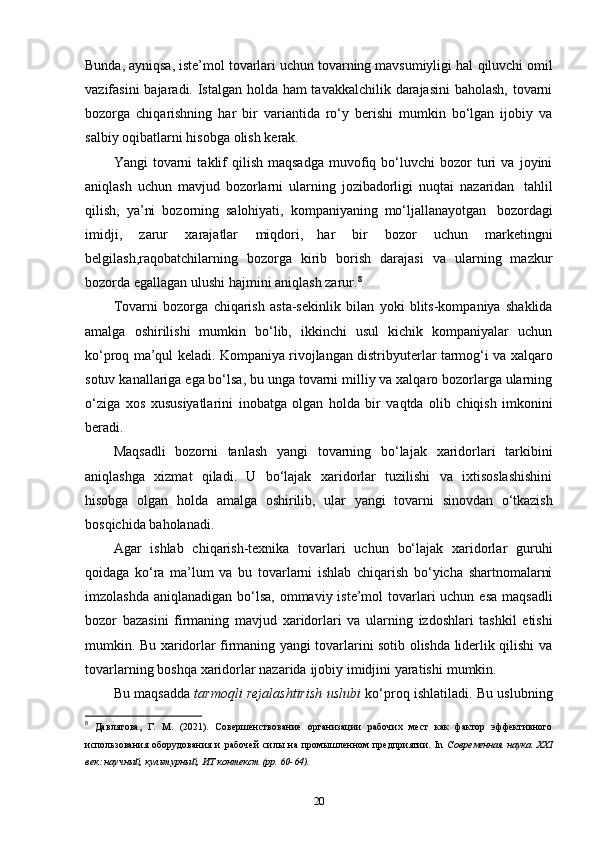 Bunda, ayniqsa, iste’mol tovarlari uchun tovarning mavsumiyligi hal   qiluvchi omil
vazifasini  bajaradi. Istalgan holda ham  tavakkalchilik darajasini  baholash, tovarni
bozorga   chiqarishning   har   bir   variantida   ro‘y   berishi   mumkin   bo‘lgan   ijobiy   va
salbiy   oqibatlarni   hisobga   olish   kerak.
Yangi   tovarni   taklif   qilish   maqsadga   muvofiq   bo‘luvchi   bozor   turi   va   joyini
aniqlash   uchun   mavjud   bozorlarni   ularning   jozibadorligi   nuqtai   nazaridan   tahlil
qilish,   ya’ni   bozorning   salohiyati,   kompaniyaning   mo‘ljallanayotgan   bozordagi
imidji,   zarur   xarajatlar   miqdori,   har   bir   bozor   uchun   marketingni
belgilash,raqobatchilarning   bozorga   kirib   borish   darajasi   va   ularning   mazkur
bozorda egallagan   ulushi   hajmini   aniqlash   zarur. 8
Tovarni   bozorga   chiqarish   asta-sekinlik   bilan   yoki   blits-kompaniya   shaklida
amalga   oshirilishi   mumkin   bo‘lib,   ikkinchi   usul   kichik   kompaniyalar   uchun
ko‘proq   ma’qul   keladi.   Kompaniya   rivojlangan   distribyuterlar   tarmog‘i   va   xalqaro
sotuv   kanallariga ega bo‘lsa, bu unga tovarni milliy va xalqaro bozorlarga ularning
o‘ziga   xos   xususiyatlarini   inobatga   olgan   holda   bir   vaqtda   olib   chiqish   imkonini
beradi.
Maqsadli   bozorni   tanlash   yangi   tovarning   bo‘lajak   xaridorlari   tarkibini
aniqlashga   xizmat   qiladi.   U   bo‘lajak   xaridorlar   tuzilishi   va   ixtisoslashishini
hisobga   olgan   holda   amalga   oshirilib,   ular   yangi   tovarni   sinovdan   o‘tkazish
bosqichida   baholanadi.
Agar   ishlab   chiqarish-texnika   tovarlari   uchun   bo‘lajak   xaridorlar   guruhi
qoidaga   ko‘ra   ma’lum   va   bu   tovarlarni   ishlab   chiqarish   bo‘yicha   shartnomalarni
imzolashda   aniqlanadigan bo‘lsa, ommaviy iste’mol tovarlari  uchun esa maqsadli
bozor   bazasini   firmaning   mavjud   xaridorlari   va   ularning   izdoshlari   tashkil   etishi
mumkin.   Bu   xaridorlar firmaning yangi tovarlarini sotib olishda liderlik qilishi va
tovarlarning   boshqa   xaridorlar nazarida   ijobiy   imidjini yaratishi   mumkin.
Bu maqsadda   tarmoqli rejalashtirish uslubi   ko‘proq ishlatiladi. Bu uslubning
8
  Давлятова,   Г.   М.   (2021).   Совершенствование   организации   рабочих   мест   как   фактор   эффективного
использования   оборудования   и   рабочей   силы   на   промышленном   предприятии.   In   Современная   наука.   XXI
век: научный, культурный, ИТ контекст (pp. 60-64). 
20 