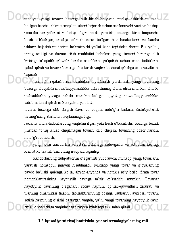 mohiyati   yangi   tovarni   bozorga   olib   kirish   bo‘yicha   amalga   oshirish   mumkin
bo‘lgan   barcha ishlar tarmog‘ini ularni bajarish uchun sarflanuvchi vaqt va boshqa
resurslar   xarajatlarini   inobatga   olgan   holda   yaratish,   bozorga   kirib   borguncha
bosib   o‘tiladigan,   amalga   oshirish   zarur   bo‘lgan   hatti-harakatlarni   va   barcha
ishlarni   bajarish   muddatini   ko‘rsatuvchi   yo‘lni   izlab   topishdan   iborat.   Bu   yo‘lni,
uning   realligi   va   davom   etish   muddatini   baholash   yangi   tovarni   bozorga   olib
kirishga   to‘sqinlik   qiluvchi   barcha   sabablarni   yo‘qotish   uchun   chora-tadbirlarni
qabul   qilish   va tovarni bozorga   olib kirish vaqtini   bashorat   qilishga asos   vazifasini
bajaradi.
Tarmoqli   rejalashtirish   uslubidan   foydalanish   yordamida   yangi   tovarning
bozorga chiqishda muvaffaqiyatsizlikka uchrashining oldini olish mumkin, chunki
mahsuldorlik   yuzaga   kelishi   mumkin   bo‘lgan   quyidagi   muvaffaqiyatsizliklar
sababini   tahlil qilish   imkoniyatini   yaratadi:
tovarni   bozorga   olib   chiqish   davri   va   vaqtini   noto‘g‘ri   tanlash;   distribyuterlik
tarmog‘ining   etarlicha   rivojlanmaganligi;
reklama chora-tadbirlarining vaqtidan ilgari yoki kech o‘tkazilishi;   bozorga texnik
jihatdan   to‘liq   ishlab   chiqilmagan   tovarni   olib   chiqish;   tovarning   bozor   narxini
noto‘g‘ri   baholash;
yangi   tovar   xaridorlari   va   iste’molchilarga   sotuvgacha   va   sotuvdan   keyingi
xizmat   ko‘rsatish   tizimining   rivojlanmaganligi.
Xaridorlarning   xulq-atvorini   o‘zgartirib   yuboruvchi   mutlaqo   yangi   tovarlarni
yaratish   nomaqbul   jarayon   hisoblanadi.   Mutlaqo   yangi   tovar   va   g‘oyalarning
paydo   bo‘lishi   qoidaga   ko‘ra,   ahyon-ahyonda   va   notekis   ro‘y   berib,   firma   tovar
nomenklaturasining   hayotiylik   davriga   ta’sir   ko‘rsatishi   mumkin.   Tovarlar
hayotiylik   davrining   o‘zgarishi,   sotuv   hajmini   qo‘llab-quvvatlash   zarurati   va
ularning   dinamikasi   talabni   faollashtirishning   boshqa   usullarini,   ayniqsa,   tovarni
sotish   hajmining   o‘sishi   pasaygan   vaqtda,   ya’ni   yangi   tovarning   hayotiylik   davri
etuklik   bosqichiga   yaqinlashgan   paytda   izlab   topishni   talab   qiladi.
1.2. Iqtisodiyotni rivojlantirishda  yuqori texnologiyalarning roli
21 