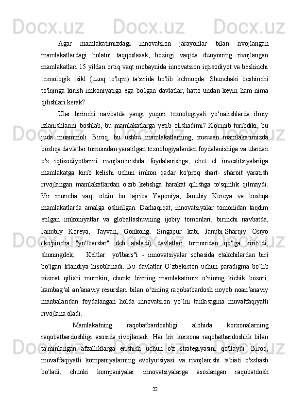 Agar   mamlakatimizdagi   innovatsion   jarayonlar   bilan   rivojlangan
mamlakatlardagi   holatni   taqqoslasak,   hozirgi   vaqtda   dunyoning   rivojlangan
mamlakatlari 15 yildan ortiq vaqt mobaynida innovatsion iqtisodiyot va beshinchi
texnologik   tsikl   (uzoq   to'lqin)   ta'sirida   bo'lib   kelmoqda.   Shunchaki   beshinchi
to'lqinga   kirish   imkoniyatiga   ega   bo'lgan   davlatlar,   hatto   undan   keyin   ham   nima
qilishlari kerak? 
Ular   birinchi   navbatda   yangi   yuqori   texnologiyali   yo‘nalishlarda   ilmiy
izlanishlarini   boshlab,   bu   mamlakatlarga   yetib   olishadimi?   Ko'rinib   turibdiki,   bu
juda   muammoli.   Biroq,   bu   ushbu   mamlakatlarning,   xususan   mamlakatimizda
boshqa davlatlar tomonidan yaratilgan texnologiyalardan foydalanishiga va ulardan
o'z   iqtisodiyotlarini   rivojlantirishda   foydalanishga,   chet   el   investitsiyalariga
mamlakatga   kirib   kelishi   uchun   imkon   qadar   ko'proq   shart-   sharoit   yaratish
rivojlangan   mamlakatlardan   o'zib   ketishga   harakat   qilishga   to'sqinlik   qilmaydi.
Vir   muncha   vaqt   oldin   bu   tajriba   Yaponiya,   Janubiy   Koreya   va   boshqa
mamlakatlarda   amalga   oshirilgan.   Darhaqiqat,   innovatsiyalar   tomonidan   taqdim
etilgan   imkoniyatlar   va   globallashuvning   ijobiy   tomonlari,   birinchi   navbatda,
Janubiy   Koreya,   Tayvan,   Gonkong,   Singapur   kabi   Janubi-Sharqiy   Osiyo
(ko'pincha   "yo'lbarslar"   deb   ataladi)   davlatlari   tomonidan   qo'lga   kiritildi,
shuningdek,       Keltlar   "yo'lbars"i   -   innovatsiyalar   sohasida   etakchilardan   biri
bo'lgan   Irlandiya   hisoblanadi.   Bu   davlatlar   O‘zbekiston   uchun   paradigma   bo libʻ
xizmat   qilishi   mumkin,   chunki   bizning   mamlakatimiz   o zining   kichik   bozori,	
ʻ
kambag al   an anaviy   resurslari   bilan   o zining   raqobatbardosh   noyob   noan anaviy	
ʻ ʼ ʻ ʼ
manbalaridan   foydalangan   holda   innovatsion   yo lni   tanlasagina   muvaffaqiyatli	
ʻ
rivojlana oladi. 
  Mamlakatning   raqobatbardoshligi   alohida   korxonalarning
raqobatbardoshligi   asosida   rivojlanadi.   Har   bir   korxona   raqobatbardoshlik   bilan
ta'minlangan   afzalliklarga   erishish   uchun   o'z   strategiyasini   qo'llaydi.   Biroq,
muvaffaqiyatli   kompaniyalarning   evolyutsiyasi   va   rivojlanishi   tabiati   o'xshash
bo'ladi,   chunki   kompaniyalar   innovatsiyalarga   asoslangan   raqobatdosh
22 