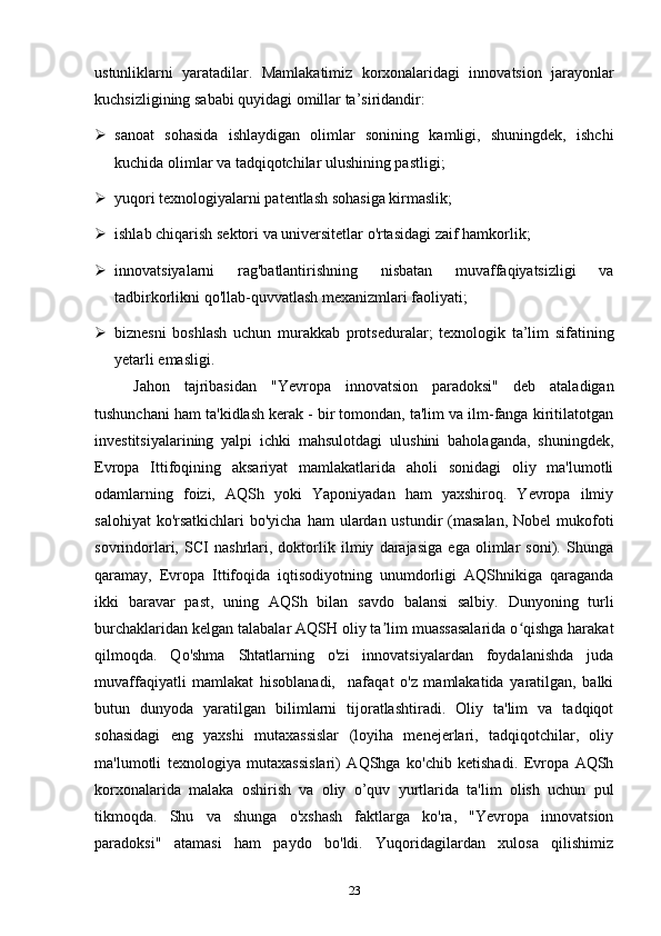 ustunliklarni   yaratadilar.   Mamlakatimiz   korxonalaridagi   innovatsion   jarayonlar
kuchsizligining sababi quyidagi omillar ta’siridandir:  
 sanoat   sohasida   ishlaydigan   olimlar   sonining   kamligi,   shuningdek,   ishchi
kuchida olimlar va tadqiqotchilar ulushining pastligi;  
 yuqori texnologiyalarni patentlash sohasiga kirmaslik;  
 ishlab chiqarish sektori va universitetlar o'rtasidagi zaif hamkorlik;  
 innovatsiyalarni   rag'batlantirishning   nisbatan   muvaffaqiyatsizligi   va
tadbirkorlikni qo'llab-quvvatlash mexanizmlari faoliyati;  
 biznesni   boshlash   uchun   murakkab   protseduralar;   texnologik   ta’lim   sifatining
yetarli emasligi. 
Jahon   tajribasidan   "Yevropa   innovatsion   paradoksi"   deb   ataladigan
tushunchani ham ta'kidlash kerak - bir tomondan, ta'lim va ilm-fanga kiritilatotgan
investitsiyalarining   yalpi   ichki   mahsulotdagi   ulushini   baholaganda,   shuningdek,
Evropa   Ittifoqining   aksariyat   mamlakatlarida   aholi   sonidagi   oliy   ma'lumotli
odamlarning   foizi,   AQSh   yoki   Yaponiyadan   ham   yaxshiroq.   Yevropa   ilmiy
salohiyat  ko'rsatkichlari  bo'yicha  ham  ulardan ustundir  (masalan,  Nobel  mukofoti
sovrindorlari,   SCI   nashrlari,   doktorlik   ilmiy   darajasiga   ega   olimlar   soni).   Shunga
qaramay,   Evropa   Ittifoqida   iqtisodiyotning   unumdorligi   AQShnikiga   qaraganda
ikki   baravar   past,   uning   AQSh   bilan   savdo   balansi   salbiy.   Dunyoning   turli
burchaklaridan kelgan talabalar AQSH oliy ta lim muassasalarida o qishga harakatʼ ʻ
qilmoqda.   Qo'shma   Shtatlarning   o'zi   innovatsiyalardan   foydalanishda   juda
muvaffaqiyatli   mamlakat   hisoblanadi,     nafaqat   o'z   mamlakatida   yaratilgan,   balki
butun   dunyoda   yaratilgan   bilimlarni   tijoratlashtiradi.   Oliy   ta'lim   va   tadqiqot
sohasidagi   eng   yaxshi   mutaxassislar   (loyiha   menejerlari,   tadqiqotchilar,   oliy
ma'lumotli   texnologiya   mutaxassislari)   AQShga   ko'chib   ketishadi.   Evropa   AQSh
korxonalarida   malaka   oshirish   va   oliy   o’quv   yurtlarida   ta'lim   olish   uchun   pul
tikmoqda.   Shu   va   shunga   o'xshash   faktlarga   ko'ra,   "Yevropa   innovatsion
paradoksi"   atamasi   ham   paydo   bo'ldi.   Yuqoridagilardan   xulosa   qilishimiz
23 