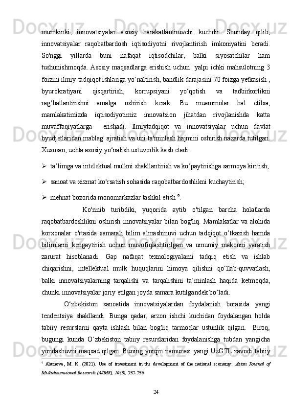 mumkinki,   innovatsiyalar   asosiy   harakatlantiruvchi   kuchdir.   Shunday   qilib,
innovatsiyalar   raqobatbardosh   iqtisodiyotni   rivojlantirish   imkoniyatini   beradi.
So'nggi   yillarda   buni   nafaqat   iqtisodchilar,   balki   siyosatchilar   ham
tushunishmoqda.   Asosiy   maqsadlarga   erishish   uchun     yalpi   ichki   mahsulotning   3
foizini ilmiy-tadqiqot ishlariga yo‘naltirish, bandlik darajasini 70 foizga yetkasish ,
byurokratiyani   qisqartirish,   korrupsiyani   yo‘qotish   va   tadbirkorlikni
rag‘batlantirishni   amalga   oshirish   kerak.   Bu   muammolar   hal   etilsa,
mamlakatimizda   iqtisodiyotimiz   innovatsion   jihatdan   rivojlanishda   katta
muvaffaqiyatlarga     erishadi.   Ilmiytadqiqot   va   innovatsiyalar   uchun   davlat
byudjetlaridan mablag' ajratish va uni ta'minlash hajmini oshirish nazarda tutilgan.
Xususan, uchta asosiy yo‘nalish ustuvorlik kasb etadi:  
 ta’limga va intelektual mulkni shakllantirish va ko‘paytirishga sarmoya kiritish;
 sanoat va xizmat ko‘rsatish sohasida raqobatbardoshlikni kuchaytirish;
 mehnat bozorida monomarkazlar tashkil etish  9
. 
        Ko'rinib   turibdiki,   yuqorida   aytib   o'tilgan   barcha   holatlarda
raqobatbardoshlikni   oshirish   innovatsiyalar   bilan   bog'liq.   Mamlakatlar   va   alohida
korxonalar   o'rtasida   samarali   bilim   almashinuvi   uchun   tadqiqot   o’tkazish   hamda
bilimlarni   kengaytirish   uchun   muvofiqlashtirilgan   va   umumiy   makonni   yaratish
zarurat   hisoblanadi.   Gap   nafaqat   texnologiyalarni   tadqiq   etish   va   ishlab
chiqarishni,   intellektual   mulk   huquqlarini   himoya   qilishni   qo‘llab-quvvatlash,
balki   innovatsiyalarning   tarqalishi   va   tarqalishini   ta’minlash   haqida   ketmoqda,
chunki innovatsiyalar joriy etilgan joyda samara kutilgandek bo’ladi.  
  O‘zbekiston   sanoatida   innovatsiyalardan   foydalanish   borasida   yangi
tendentsiya   shakllandi.   Bunga   qadar,   arzon   ishchi   kuchidan   foydalangan   holda
tabiiy   resurslarni   qayta   ishlash   bilan   bog'liq   tarmoqlar   ustunlik   qilgan.     Biroq,
bugungi   kunda   O‘zbekiston   tabiiy   resurslaridan   foydalanishga   tubdan   yangicha
yondashuvni maqsad qilgan. Buning yorqin namunasi yangi UzGTL zavodi tabiiy
9
  Ahunova,   M.   K.   (2021).   Use   of   investment   in   the   development   of   the   national   economy.   Asian   Journal   of
Multidimensional Research (AJMR), 10(3), 232-236. 
24 