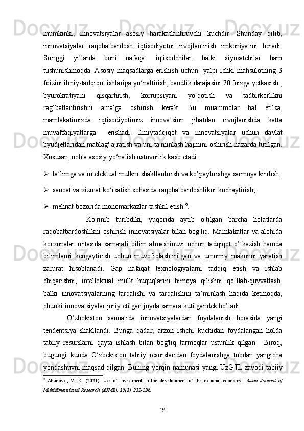mumkinki,   innovatsiyalar   asosiy   harakatlantiruvchi   kuchdir.   Shunday   qilib,
innovatsiyalar   raqobatbardosh   iqtisodiyotni   rivojlantirish   imkoniyatini   beradi.
So'nggi   yillarda   buni   nafaqat   iqtisodchilar,   balki   siyosatchilar   ham
tushunishmoqda.   Asosiy   maqsadlarga   erishish   uchun     yalpi   ichki   mahsulotning   3
foizini ilmiy-tadqiqot ishlariga yo‘naltirish, bandlik darajasini 70 foizga yetkasish ,
byurokratiyani   qisqartirish,   korrupsiyani   yo‘qotish   va   tadbirkorlikni
rag‘batlantirishni   amalga   oshirish   kerak.   Bu   muammolar   hal   etilsa,
mamlakatimizda   iqtisodiyotimiz   innovatsion   jihatdan   rivojlanishda   katta
muvaffaqiyatlarga     erishadi.   Ilmiytadqiqot   va   innovatsiyalar   uchun   davlat
byudjetlaridan mablag' ajratish va uni ta'minlash hajmini oshirish nazarda tutilgan.
Xususan, uchta asosiy yo‘nalish ustuvorlik kasb etadi:  
 ta’limga va intelektual mulkni shakllantirish va ko‘paytirishga sarmoya kiritish;
 sanoat va xizmat ko‘rsatish sohasida raqobatbardoshlikni kuchaytirish;
 mehnat bozorida monomarkazlar tashkil etish  9
. 
        Ko'rinib   turibdiki,   yuqorida   aytib   o'tilgan   barcha   holatlarda
raqobatbardoshlikni   oshirish   innovatsiyalar   bilan   bog'liq.   Mamlakatlar   va   alohida
korxonalar   o'rtasida   samarali   bilim   almashinuvi   uchun   tadqiqot   o’tkazish   hamda
bilimlarni   kengaytirish   uchun   muvofiqlashtirilgan   va   umumiy   makonni   yaratish
zarurat   hisoblanadi.   Gap   nafaqat   texnologiyalarni   tadqiq   etish   va   ishlab
chiqarishni,   intellektual   mulk   huquqlarini   himoya   qilishni   qo‘llab-quvvatlash,
balki   innovatsiyalarning   tarqalishi   va   tarqalishini   ta’minlash   haqida   ketmoqda,
chunki innovatsiyalar joriy etilgan joyda samara kutilgandek bo’ladi.  
  O‘zbekiston   sanoatida   innovatsiyalardan   foydalanish   borasida   yangi
tendentsiya   shakllandi.   Bunga   qadar,   arzon   ishchi   kuchidan   foydalangan   holda
tabiiy   resurslarni   qayta   ishlash   bilan   bog'liq   tarmoqlar   ustunlik   qilgan.     Biroq,
bugungi   kunda   O‘zbekiston   tabiiy   resurslaridan   foydalanishga   tubdan   yangicha
yondashuvni maqsad qilgan. Buning yorqin namunasi yangi UzGTL zavodi tabiiy
9
  Ahunova,   M.   K.   (2021).   Use   of   investment   in   the   development   of   the   national   economy.   Asian   Journal   of
Multidimensional Research (AJMR), 10(3), 232-236. 
24