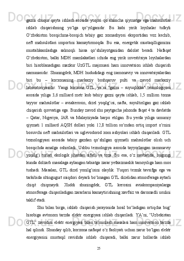 gazni   chuqur   qayta   ishlash   asosida   yuqori   qo‘shimcha   qiymatga   ega   mahsulotlar
ishlab   chiqarishning   yo‘lga   qo‘yilganidir.   Bu   kabi   yirik   loyihalar   tufayli
O‘zbekiston   bosqichma-bosqich   tabiiy   gaz   xomashyosi   eksportidan   voz   kechib,
neft   mahsulotlari   importini   kamaytirmoqda.   Bu   esa,   energetik   mustaqilligimizni
mustahkamlashga   salmoqli   hissa   qo‘shilayotganidan   dalolat   beradi.   Nafaqat
O‘zbekiston,   balki   MDH   mamlakatlari   ichida   eng   yirik   investitsiya   loyihalardan
biri   hisoblanadigan   mazkur   UzGTL   majmuasi   ham   innovatsion   ishlab   chiqarish
namunasidir. Shuningdek, MDH  hududidagi  eng zamonaviy va innovatsiyalardan
biri   bu   –   korxonaning   markaziy   boshqaruv   pulti   va   zavod   markaziy
laboratoriyasidir.   Yangi   korxona   GTL,   ya’ni   "gazni   –   suyuqlikka"   texnologiyasi
asosida   yiliga   3,6   milliard   metr   kub   tabiiy   gazni   qayta   ishlab,   1,5   million   tonna
tayyor   mahsulotlar   –   aviakerosin,   dizel   yoqilg‘isi,   nafta,   suyultirilgan   gaz   ishlab
chiqarish quvvatiga ega. Bunday zavod shu paytgacha jahonda faqat 4 ta davlatda
–   Qatar,   Nigeriya,   JAR   va   Malayziyada   barpo   etilgan.   Bu   yerda   yiliga   umumiy
qiymati   1   milliard   AQSH   dollari   yoki   12,8   trillion   so‘mdan   ortiq   import   o‘rnini
bosuvchi neft mahsulotlari va uglevodorod xom ashyolari ishlab chiqariladi. GTL
texnologiyasi   asosida   tabiiy   gazdan   qo‘shilgan   qiymatli   mahsulotlar   olish   uch
bosqichda   amalga   oshiriladi.   Ushbu   texnologiya   asosida   tayyorlangan   zamonaviy
yonilg‘i   turlari   ekologik   jihatdan   sifatli   va   toza.   Bu   esa,   o‘z   navbatida,   bugungi
kunda dolzarb masalaga aylangan tabiatga zarar yetkazmaslik tamoyiliga ham mos
tushadi.   Masalan,   GTL   dizel   yonilg‘isini   olaylik.   Yuqori   texnik   tavsifga   ega   va
tarkibida oltingugurt miqdori deyarli bo‘lmagan GTL dizelidan atmosferaga aytarli
chiqit   chiqmaydi.   Xuddi   shuningdek,   GTL   kerosini   aviakompaniyalarga
atmosferaga chiqariladigan zararlarni kamaytirishning xavfsiz va daromadli usulini
taklif etadi.  
Shu   bilan   birga,   ishlab   chiqarish   jarayonida   hosil   bo‘ladigan   ortiqcha   bug‘
hisobiga   avtonom   tarzda   elektr   energiyasi   ishlab   chiqariladi.   YA’ni,   “Uzbekistan
GTL” zavodini elektr energiyasi bilan ta’minlash masalasi ham innovatsion tarzda
hal qilindi. Shunday qilib, korxona nafaqat o‘z faoliyati uchun zarur bo‘lgan elektr
energiyasini   mustaqil   ravishda   ishlab   chiqaradi,   balki   zarur   hollarda   ishlab
25 