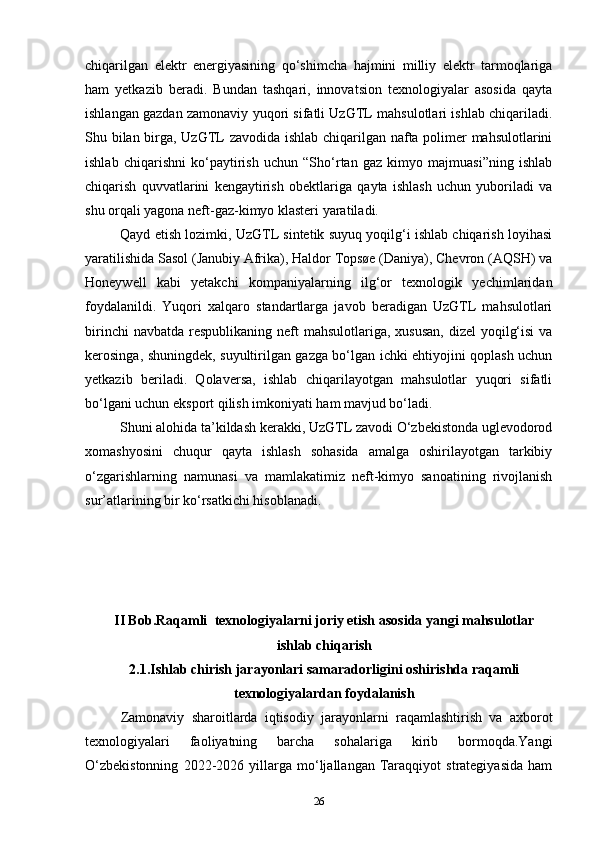 chiqarilgan   elektr   energiyasining   qo‘shimcha   hajmini   milliy   elektr   tarmoqlariga
ham   yetkazib   beradi.   Bundan   tashqari,   innovatsion   texnologiyalar   asosida   qayta
ishlangan gazdan zamonaviy yuqori sifatli UzGTL mahsulotlari ishlab chiqariladi.
Shu bilan birga, UzGTL zavodida ishlab chiqarilgan nafta polimer mahsulotlarini
ishlab   chiqarishni   ko‘paytirish   uchun   “Sho‘rtan   gaz   kimyo   majmuasi”ning   ishlab
chiqarish   quvvatlarini   kengaytirish   obektlariga   qayta   ishlash   uchun   yuboriladi   va
shu orqali yagona neft-gaz-kimyo klasteri yaratiladi.  
Qayd etish lozimki, UzGTL sintetik suyuq yoqilg‘i ishlab chiqarish loyihasi
yaratilishida Sasol (Janubiy Afrika), Haldor Topsøe (Daniya), Chevron (AQSH) va
Honeywell   kabi   yetakchi   kompaniyalarning   ilg‘or   texnologik   yechimlaridan
foydalanildi.   Yuqori   xalqaro   standartlarga   javob   beradigan   UzGTL   mahsulotlari
birinchi  navbatda  respublikaning  neft  mahsulotlariga, xususan,  dizel  yoqilg‘isi  va
kerosinga, shuningdek, suyultirilgan gazga bo‘lgan ichki ehtiyojini qoplash uchun
yetkazib   beriladi.   Qolaversa,   ishlab   chiqarilayotgan   mahsulotlar   yuqori   sifatli
bo‘lgani uchun eksport qilish imkoniyati ham mavjud bo‘ladi.  
Shuni alohida ta’kildash kerakki, UzGTL zavodi O‘zbekistonda uglevodorod
xomashyosini   chuqur   qayta   ishlash   sohasida   amalga   oshirilayotgan   tarkibiy
o‘zgarishlarning   namunasi   va   mamlakatimiz   neft-kimyo   sanoatining   rivojlanish
sur’atlarining bir ko‘rsatkichi hisoblanadi.             
II Bob. Raqamli   texnologiyalarni joriy etish asosida yangi mahsulotlar
ishlab chiqarish
2.1. Ishlab chirish jarayonlari samaradorligini oshirishda   raqamli
texnologiyalardan foydalanish
Zamonaviy   sharoitlarda   iqtisodiy   jarayonlarni   raqamlashtirish   va   axborot
texnologiyalari   faoliyatning   barcha   sohalariga   kirib   bormoqda.Yangi
O‘zbekistonning   2022-2026   yillarga   mo‘ljallangan   Taraqqiyot   strategiyasida   ham
26 