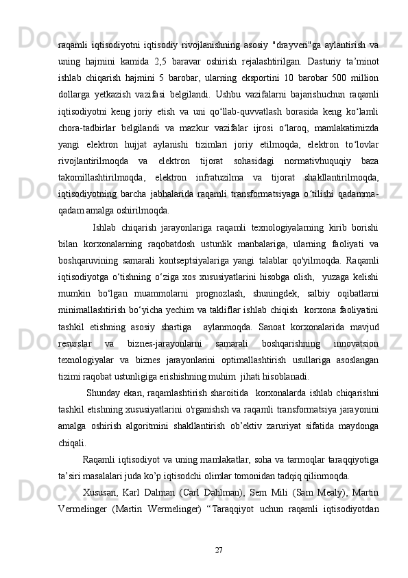 raqamli   iqtisodiyotni   iqtisodiy   rivojlanishning   asosiy   "drayveri"ga   aylantirish   va
uning   hajmini   kamida   2,5   baravar   oshirish   rejalashtirilgan.   Dasturiy   ta’minot
ishlab   chiqarish   hajmini   5   barobar,   ularning   eksportini   10   barobar   500   million
dollarga   yetkazish   vazifasi   belgilandi.   Ushbu   vazifalarni   bajarishuchun   raqamli
iqtisodiyotni   keng   joriy   etish   va   uni   qo llab-quvvatlash   borasida   keng   ko lamliʻ ʻ
chora-tadbirlar   belgilandi   va   mazkur   vazifalar   ijrosi   o laroq,   mamlakatimizda	
ʻ
yangi   elektron   hujjat   aylanishi   tizimlari   joriy   etilmoqda,   elektron   to lovlar	
ʻ
rivojlantirilmoqda   va   elektron   tijorat   sohasidagi   normativhuquqiy   baza
takomillashtirilmoqda,   elektron   infratuzilma   va   tijorat   shakllantirilmoqda,
iqtisodiyotning   barcha   jabhalarida   raqamli   transformatsiyaga   o tilishi   qadamma-	
ʻ
qadam amalga oshirilmoqda. 
    Ishlab   chiqarish   jarayonlariga   raqamli   texnologiyalarning   kirib   borishi
bilan   korxonalarning   raqobatdosh   ustunlik   manbalariga,   ularning   faoliyati   va
boshqaruvining   samarali   kontseptsiyalariga   yangi   talablar   qo'yilmoqda.   Raqamli
iqtisodiyotga   o‘tishning   o‘ziga   xos   xususiyatlarini   hisobga   olish,     yuzaga   kelishi
mumkin   bo‘lgan   muammolarni   prognozlash,   shuningdek,   salbiy   oqibatlarni
minimallashtirish  bo‘yicha  yechim  va  takliflar   ishlab  chiqish   korxona  faoliyatini
tashkil   etishning   asosiy   shartiga     aylanmoqda.   Sanoat   korxonalarida   mavjud
resurslar   va   biznes-jarayonlarni   samarali   boshqarishning   innovatsion
texnologiyalar   va   biznes   jarayonlarini   optimallashtirish   usullariga   asoslangan
tizimi raqobat ustunligiga erishishning muhim  jihati hisoblanadi.  
  Shunday   ekan,   raqamlashtirish   sharoitida     korxonalarda   ishlab   chiqarishni
tashkil  etishning xususiyatlarini  o'rganishsh  va raqamli transformatsiya jarayonini
amalga   oshirish   algoritmini   shakllantirish   ob’ektiv   zaruriyat   sifatida   maydonga
chiqali. 
Raqamli  iqtisodiyot  va  uning mamlakatlar, soha  va tarmoqlar  taraqqiyotiga
ta’siri masalalari juda ko’p iqtisodchi olimlar tomonidan tadqiq qilinmoqda.  
Xususan,   Karl   Dalman   (Carl   Dahlman),   Sem   Mili   (Sam   Mealy),   Martin
Vermelinger   (Martin   Wermelinger)   “Taraqqiyot   uchun   raqamli   iqtisodiyotdan
27 