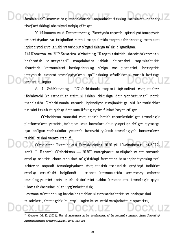 foydalanish”   mavzusidagi   maqolalarida     raqamlashtirishning   mamlakat   iqtisodiy
rivojlanishidagi ahamiyati tadqiq qilingan. 
Y. Nikonova va A.Dementevning “Rossiyada raqamli iqtisodiyot taraqqiyoti
tendentsiyalari   va   istiqbollari   nomli   maqolalarida   raqamlashtirishning   mamlakat
iqtisodiyoti rivojlanishi va tarkibiy o‘zgarishlarga ta’siri o’rganilgan.  
I.N.Kosareva   va   V.P.Samarina   o‘zlarining   “Raqamlashtirish   sharoitidakorxonani
boshqarish   xususiyatlari”   maqolalarida   ishlab   chiqarishni   raqamlashtirish
sharoitida   korxonalarni   boshqarishning   o‘ziga   xos   jihatlarini,   boshqarish
jarayonida   axborot   texnologiyalarini   qo‘llashning   afzalliklarini   yoritib   berishga
xarakat qilingan. 
A.   J.   Siddikovning     “O’zbekistonda   raqamli   iqtisodiyot   rivojlanishini
ifodalovchi   ko‘rsatkichlar   tizimini   ishlab   chiqishga   doir   yondashuvlar”   nomli
maqolasida   O‘zbekistonda   raqamli   iqtisodiyot   rivojlanishiga   oid   ko‘rsatkichlar
tizimini ishlab chiqishga doir muallifning ayrim fikrlari bayon etilgan. 
                  O‘zbekiston   sanoatini   rivojlantirib   borish   raqamlashtirilgan   texnologik
platformalarni yaratish, tashqi va ichki bozorlar uchun yuqori qo’shilgan qiymatga
ega   bo’lgan   mahsulotlar   yetkazib   beruvchi   yuksak   texnologiyali   korxonalarni
tashkil etishni taqazo etadi. 10
  
O’zbekiston   Respublikasi   Prezidentining   2020   yil   10-oktabrdagi     pf-6079-
sonli     “     Raqamli   O’zbekiston   —   2030”  strategiyasini   tasdiqlash   va   uni   samarali
amalga   oshirish   chora-tadbirlari   to’g’risidagi   farmonida   ham   iqtisodiyotning   real
sektorida   raqamli   texnologiyalarni   rivojlantirish   maqsadida   quyidagi   tadbirlar
amalga   oshirilishi   belgilandi:     sanoat   korxonalarida   zamonaviy   axborot
texnologiyalarini   joriy   qilish   dasturlarini   ushbu   korxonalarni   texnologik   qayta
jihozlash dasturlari bilan uyg’unlashtirish; 
  korxona ta’minotining barcha bosqichlarini avtomatlashtirish va boshqarishni 
ta’minlash, shuningdek, bu orqali logistika va xarid xarajatlarini qisqartirish; 
10
  Ahunova,   M.   K.   (2021).   Use   of   investment   in   the   development   of   the   national   economy.   Asian   Journal   of
Multidimensional Research (AJMR), 10(3), 232-236. 
28 