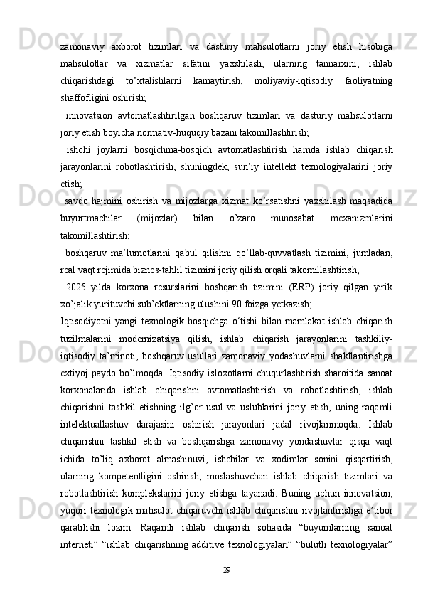 zamonaviy   axborot   tizimlari   va   dasturiy   mahsulotlarni   joriy   etish   hisobiga
mahsulotlar   va   xizmatlar   sifatini   yaxshilash,   ularning   tannarxini,   ishlab
chiqarishdagi   to’xtalishlarni   kamaytirish,   moliyaviy-iqtisodiy   faoliyatning
shaffofligini oshirish; 
  innovatsion   avtomatlashtirilgan   boshqaruv   tizimlari   va   dasturiy   mahsulotlarni
joriy etish boyicha normativ-huquqiy bazani takomillashtirish; 
  ishchi   joylarni   bosqichma-bosqich   avtomatlashtirish   hamda   ishlab   chiqarish
jarayonlarini   robotlashtirish,   shuningdek,   sun’iy   intellekt   texnologiyalarini   joriy
etish; 
  savdo   hajmini   oshirish   va   mijozlarga   xizmat   ko’rsatishni   yaxshilash   maqsadida
buyurtmachilar   (mijozlar)   bilan   o’zaro   munosabat   mexanizmlarini
takomillashtirish; 
  boshqaruv   ma’lumotlarini   qabul   qilishni   qo’llab-quvvatlash   tizimini,   jumladan,
real vaqt rejimida biznes-tahlil tizimini joriy qilish orqali takomillashtirish; 
  2025   yilda   korxona   resurslarini   boshqarish   tizimini   (ERP)   joriy   qilgan   yirik
xo’jalik yurituvchi sub’ektlarning ulushini 90 foizga yetkazish; 
Iqtisodiyotni   yangi   texnologik   bosqichga   o‘tishi   bilan   mamlakat   ishlab   chiqarish
tuzilmalarini   modernizatsiya   qilish,   ishlab   chiqarish   jarayonlarini   tashkiliy-
iqtisodiy   ta’minoti,   boshqaruv   usullari   zamonaviy   yodashuvlarni   shakllantirishga
extiyoj   paydo   bo’lmoqda.   Iqtisodiy   isloxotlarni   chuqurlashtirish   sharoitida   sanoat
korxonalarida   ishlab   chiqarishni   avtomatlashtirish   va   robotlashtirish,   ishlab
chiqarishni   tashkil   etishning   ilg’or   usul   va   uslublarini   joriy   etish,   uning   raqamli
intelektuallashuv   darajasini   oshirish   jarayonlari   jadal   rivojlanmoqda.   Ishlab
chiqarishni   tashkil   etish   va   boshqarishga   zamonaviy   yondashuvlar   qisqa   vaqt
ichida   to’liq   axborot   almashinuvi,   ishchilar   va   xodimlar   sonini   qisqartirish,
ularning   kompetentligini   oshirish,   moslashuvchan   ishlab   chiqarish   tizimlari   va
robotlashtirish   komplekslarini   joriy   etishga   tayanadi.   Buning   uchun   innovatsion,
yuqori   texnologik  mahsulot   chiqaruvchi   ishlab   chiqarishni   rivojlantirishga   e’tibor
qaratilishi   lozim.   Raqamli   ishlab   chiqarish   sohasida   “buyumlarning   sanoat
interneti”   “ishlab   chiqarishning   additive   texnologiyalari”   “bulutli   texnologiyalar”
29 