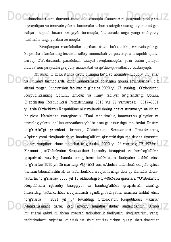 tushunchalari   ham   dunyoni   tezda   zabt   etmoqda.   Innovatsion   jarayonda   jiddiy   rol
o'ynaydigan va innovatsiyalarni korxonalar uchun strategik resursga aylantiradigan
xalqaro   kapital   bozori   kengayib   bormoqda,   bu   borada   unga   yangi   moliyaviy
tuzilmalar unga yordam bermoqda .  
    Rivojlangan   mamlakatlar   tajribasi   shuni   ko'rsatadiki,   innovatsiyalarga
ko'pincha odamlarning bevosita salbiy munosabati  va pozitsiyasi  to'sqinlik qiladi.
Biroq,   O‘zbekistonda   paradoksal   vaziyat   rivojlanmoqda,   ya'ni   butun   jamiyat
innovatsion jarayonlarga ijobiy munosabat va qo'llab-quvvatlashni bildirayapti. 
Xususan, O‘zbekistonda   qabul qilingan ko‘plab normativ-huquqiy   hujjatlar
va   ijtimoiy   tarmoqlarda   keng   muhokamaga   qo‘yilgan   qonun   loyihalarida     o‘z
aksini   topgan .   Innovatsion   faoliyat   to‘g‘risida   2020   yil   27   iyuldagi     O‘zbekiston
Respublikasining   Qonuni,   Ilm-fan   va   ilmiy   faoliyat   to‘g‘risida”gi   Qonun,
O‘zbekiston   Respublikasi   Prezidentining   2018   yil   22   yanvardagi   “2017–2021
yillarda O‘zbekiston Respublikasini  rivojlantirishning beshta ustuvor yo‘nalishlari
bo‘yicha   Harakatlar   strategiyasini   “Faol   tadbirkorlik,   innovatsion   g‘oyalar   va
texnologiyalarni   qo‘llab-quvvatlash   yili”da   amalga   oshirishga   oid   davlat   Dasturi
to‘g‘risida”gi   prezident   farmoni,   O‘zbekiston   Respublikasi   Prezidentining
«Iqtisodiyotni   rivojlantirish   va   kambag‘allikni   qisqartirishga   oid   davlat   siyosatini
tubdan   yangilash   chora-tadbirlari   to‘g‘risida»   2020   yil   26   martdagi   PF-5975son
Farmoni   ,   «O‘zbekiston   Respublikasi   Iqtisodiy   taraqqiyot   va   kambag‘allikni
qisqartirish   vazirligi   hamda   uning   tizim   tashkilotlari   faoliyatini   tashkil   etish
to‘g‘risida» 2020 yil 26 martdagi PQ-4653-son, «Aholini tadbirkorlikka jalb qilish
tizimini takomillashtirish va tadbirkorlikni rivojlantirishga doir qo‘shimcha chora-
tadbirlar to‘g‘risida» 2020 yil 13 oktabrdagi PQ-4862-son qarorlari, “O‘zbekiston
Respublikasi   iqtisodiy   taraqqiyot   va   kambag‘allikni   qisqartirish   vazirligi
huzuridagi   tadbirkorlikni   rivojlantirish   agentligi   faoliyatini   samarali   tashkil   etish
to‘g‘risida   ”   2021   yil   17   fevraldagi   O‘zbekiston   Respublikasi   Vazirlar
Mahkamasining   qarori   kabi   myoriy   hujjatlar   shular   jumlasidandir.   Ushbu
hujjatlarni   qabul   qilishdan   maqsad   tadbirkorlik   faoliyatini   rivojlantirish,   yangi
tadbirkorlarni   vujudga   keltirish   va   rivojlantirish   uchun   qulay   shart-sharoitlar
3 