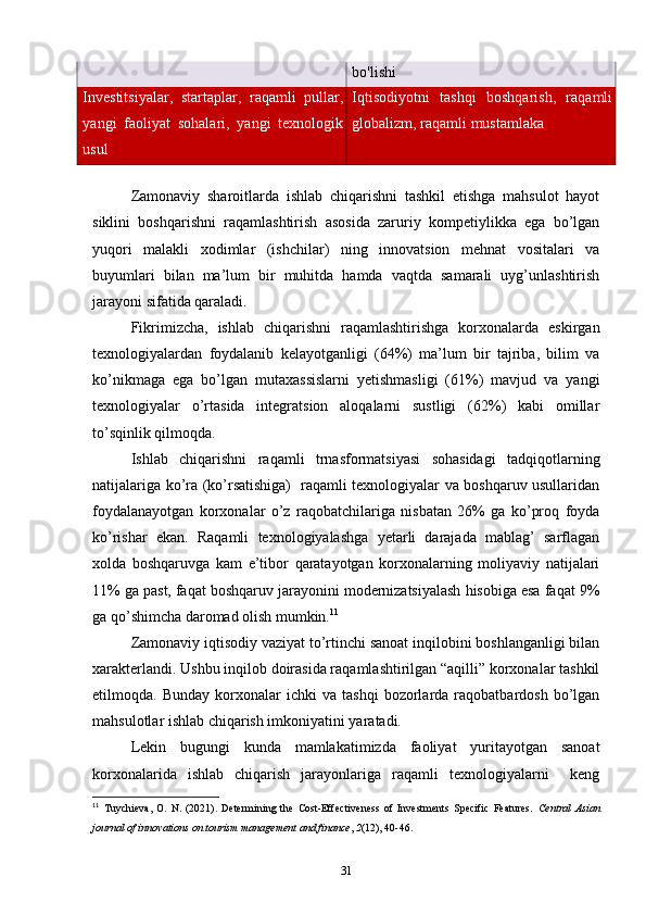 bo'lishi
Investitsiyalar,   startaplar,   raqamli   pullar,
yangi   faoliyat   sohalari,   yangi   texnologik
usul Iqtisodiyotni   tashqi   boshqarish,   raqamli
globalizm, raqamli mustamlaka
 
Zamonaviy   sharoitlarda   ishlab   chiqarishni   tashkil   etishga   mahsulot   hayot
siklini   boshqarishni   raqamlashtirish   asosida   zaruriy   kompetiylikka   ega   bo’lgan
yuqori   malakli   xodimlar   (ishchilar)   ning   innovatsion   mehnat   vositalari   va
buyumlari   bilan   ma’lum   bir   muhitda   hamda   vaqtda   samarali   uyg’unlashtirish
jarayoni sifatida qaraladi. 
Fikrimizcha,   ishlab   chiqarishni   raqamlashtirishga   korxonalarda   eskirgan
texnologiyalardan   foydalanib   kelayotganligi   (64%)   ma’lum   bir   tajriba,   bilim   va
ko’nikmaga   ega   bo’lgan   mutaxassislarni   yetishmasligi   (61%)   mavjud   va   yangi
texnologiyalar   o’rtasida   integratsion   aloqalarni   sustligi   (62%)   kabi   omillar
to’sqinlik qilmoqda. 
Ishlab   chiqarishni   raqamli   trnasformatsiyasi   sohasidagi   tadqiqotlarning
natijalariga ko’ra (ko’rsatishiga)   raqamli texnologiyalar va boshqaruv usullaridan
foydalanayotgan   korxonalar   o’z   raqobatchilariga   nisbatan   26%   ga   ko’proq   foyda
ko’rishar   ekan.   Raqamli   texnologiyalashga   yetarli   darajada   mablag’   sarflagan
xolda   boshqaruvga   kam   e’tibor   qaratayotgan   korxonalarning   moliyaviy   natijalari
11% ga past, faqat boshqaruv jarayonini modernizatsiyalash hisobiga esa faqat 9%
ga qo’shimcha daromad olish mumkin. 11
 
Zamonaviy iqtisodiy vaziyat to’rtinchi sanoat inqilobini boshlanganligi bilan
xarakterlandi. Ushbu inqilob doirasida raqamlashtirilgan “aqilli” korxonalar tashkil
etilmoqda.  Bunday   korxonalar   ichki   va  tashqi   bozorlarda   raqobatbardosh   bo’lgan
mahsulotlar ishlab chiqarish imkoniyatini yaratadi. 
Lekin   bugungi   kunda   mamlakatimizda   faoliyat   yuritayotgan   sanoat
korxonalarida   ishlab   chiqarish   jarayonlariga   raqamli   texnologiyalarni     keng
11
  Tuychieva,   O.   N.   (2021).   Determining   the   Cost-Effectiveness   of   Investments   Specific   Features.   Central   Asian
journal of innovations on tourism management and finance ,  2 (12), 40-46. 
31 