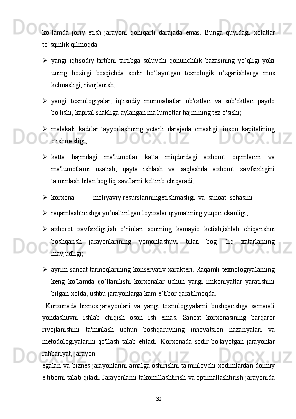 ko‘lamda   joriy   etish   jarayoni   qoniqarli   darajada   emas.   Bunga   quyidagi   xolatlar
to’sqinlik qilmoqda: 
 yangi   iqtisodiy   tartibni   tartibga   soluvchi   qonunchilik   bazasining   yo‘qligi   yoki
uning   hozirgi   bosqichda   sodir   bo‘layotgan   texnologik   o‘zgarishlarga   mos
kelmasligi; rivojlanish; 
 yangi   texnologiyalar,   iqtisodiy   munosabatlar   ob'ektlari   va   sub'ektlari   paydo
bo'lishi, kapital shakliga aylangan ma'lumotlar hajmining tez o'sishi; 
 malakali   kadrlar   tayyorlashning   yetarli   darajada   emasligi,   inson   kapitalining
etishmasligi; 
 katta   hajmdagi   ma'lumotlar   katta   miqdordagi   axborot   oqimlarini   va
ma'lumotlarni   uzatish,   qayta   ishlash   va   saqlashda   axborot   xavfsizligini
ta'minlash bilan bog'liq xavflarni keltirib chiqaradi; 
 korxona  moliyaviy  resurslariningetishmasligi  va  sanoat  sohasini 
 raqamlashtirishga yo’naltirilgan loyixalar qiymatining yuqori ekanligi; 
 axborot   xavfsizligi,ish   o’rinlari   sonining   kamayib   ketish,ishlab   chiqarishni
boshqarish   jarayonlarining   yomonlashuvi   bilan   bog   ‘liq   xatarlarning
mavjudligi;
 ayrim sanoat tarmoqlarining konservativ xarakteri. Raqamli texnologiyalarning
keng   ko’lamda   qo’llanilishi   korxonalar   uchun   yangi   imkoniyatlar   yaratishini
bilgan xolda, ushbu jarayonlarga kam e’tibor qaratilmoqda. 
  Korxonada   biznes   jarayonlari   va   yangi   texnologiyalarni   boshqarishga   samarali
yondashuvni   ishlab   chiqish   oson   ish   emas.   Sanoat   korxonasining   barqaror
rivojlanishini   ta'minlash   uchun   boshqaruvning   innovatsion   nazariyalari   va
metodologiyalarini   qo'llash   talab   etiladi.   Korxonada   sodir   bo'layotgan   jarayonlar
rahbariyat, jarayon 
egalari va biznes jarayonlarini amalga oshirishni ta'minlovchi xodimlardan doimiy
e'tiborni talab qiladi. Jarayonlarni takomillashtirish va optimallashtirish jarayonida
32 