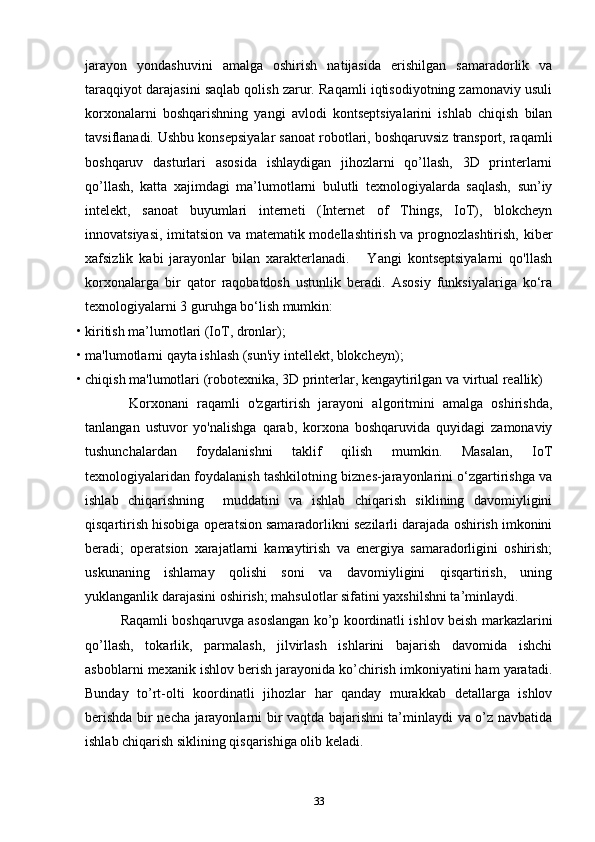 jarayon   yondashuvini   amalga   oshirish   natijasida   erishilgan   samaradorlik   va
taraqqiyot darajasini saqlab qolish zarur. Raqamli iqtisodiyotning zamonaviy usuli
korxonalarni   boshqarishning   yangi   avlodi   kontseptsiyalarini   ishlab   chiqish   bilan
tavsiflanadi. Ushbu konsepsiyalar sanoat robotlari, boshqaruvsiz transport, raqamli
boshqaruv   dasturlari   asosida   ishlaydigan   jihozlarni   qo’llash,   3D   printerlarni
qo’llash,   katta   xajimdagi   ma’lumotlarni   bulutli   texnologiyalarda   saqlash,   sun’iy
intelekt,   sanoat   buyumlari   interneti   (Internet   of   Things,   IoT),   blokcheyn
innovatsiyasi, imitatsion va matematik modellashtirish va prognozlashtirish, kiber
xafsizlik   kabi   jarayonlar   bilan   xarakterlanadi.       Yangi   kontseptsiyalarni   qo'llash
korxonalarga   bir   qator   raqobatdosh   ustunlik   beradi.   Asosiy   funksiyalariga   ko‘ra
texnologiyalarni 3 guruhga bo‘lish mumkin:  
• kiritish ma’lumotlari (IoT, dronlar); 
• ma'lumotlarni qayta ishlash (sun'iy intellekt, blokcheyn);  
• chiqish ma'lumotlari (robotexnika, 3D printerlar, kengaytirilgan va virtual reallik)  
  Korxonani   raqamli   o'zgartirish   jarayoni   algoritmini   amalga   oshirishda,
tanlangan   ustuvor   yo'nalishga   qarab,   korxona   boshqaruvida   quyidagi   zamonaviy
tushunchalardan   foydalanishni   taklif   qilish   mumkin.   Masalan,   IoT
texnologiyalaridan foydalanish tashkilotning biznes-jarayonlarini o‘zgartirishga va
ishlab   chiqarishning     muddatini   va   ishlab   chiqarish   siklining   davomiyligini
qisqartirish hisobiga operatsion samaradorlikni sezilarli darajada oshirish imkonini
beradi;   operatsion   xarajatlarni   kamaytirish   va   energiya   samaradorligini   oshirish;
uskunaning   ishlamay   qolishi   soni   va   davomiyligini   qisqartirish,   uning
yuklanganlik darajasini oshirish; mahsulotlar sifatini yaxshilshni ta’minlaydi. 
Raqamli boshqaruvga asoslangan ko’p koordinatli ishlov beish markazlarini
qo’llash,   tokarlik,   parmalash,   jilvirlash   ishlarini   bajarish   davomida   ishchi
asboblarni mexanik ishlov berish jarayonida ko’chirish imkoniyatini ham yaratadi.
Bunday   to’rt-olti   koordinatli   jihozlar   har   qanday   murakkab   detallarga   ishlov
berishda bir necha jarayonlarni bir vaqtda bajarishni ta’minlaydi va o’z navbatida
ishlab chiqarish siklining qisqarishiga olib keladi. 
33 