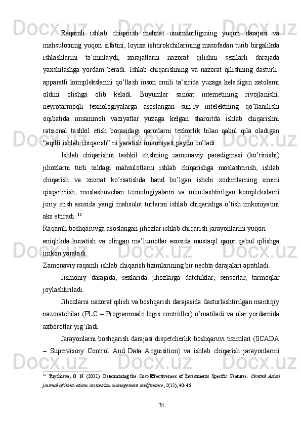 Raqamli   ishlab   chiqarish   mehnat   unumdorligining   yuqori   darajasi   va
mahsulotning yuqori sifatini, loyixa ishtirokchilarining masofadan turib birgalikda
ishlashlarini   ta’minlaydi,   xarajatlarni   nazorat   qilishni   sezilarli   darajada
yaxshilashga   yordam   beradi.   Ishlab   chiqarishning   va   nazorat   qilishning   dasturli-
apparatli   komplekslarini   qo’llash   inson  omili   ta’sirida   yuzaga  keladigan  xatolarni
oldini   olishga   olib   keladi.   Buyumlar   sanoat   internetining   rivojlanishi.
neyrotarmoqli   texnologiyalarga   asoslangan   sun’iy   intelektning   qo’llanilishi
oqibatida   muammoli   vaziyatlar   yuzaga   kelgan   sharoitda   ishlab   chiqarishni
ratsional   tashkil   etish   borasidagi   qarorlarni   tezkorlik   bilan   qabul   qila   oladigan
“aqilli ishlab chiqarish” ni yaratish imkoniyati paydo bo’ladi. 
Ishlab   chiqarishni   tashkil   etishning   zamonaviy   paradigmasi   (ko’rinishi)
jihozlarni   turli   xildagi   mahsulotlarni   ishlab   chiqarishga   moslashtirish,   ishlab
chiqarish   va   xizmat   ko’rsatishda   band   bo’lgan   ishchi   xodimlarning   sonini
qisqartirish,   moslashuvchan   texnologiyalarni   va   robotlashtirilgan   komplekslarni
joriy  etish  asosida  yangi  mahsulot   turlarini  ishlab  chiqarishga  o’tish  imkoniyatini
aks ettiradi.  12
Raqamli boshqaruvga asoslangan jihozlar ishlab chiqarish jarayonlarini yuqori 
aniqlikda   kuzatish   va   olingan   ma’lumotlar   asosida   mustaqil   qaror   qabul   qilishga
imkon yaratadi. 
Zamonaviy raqamli ishlab chiqarish tizimlarining bir nechta darajalari ajratiladi. 
Jismoniy   darajada,   sexlarida   jihozlarga   datchiklar,   sensorlar,   tarmoqlar
joylashtiriladi.  
Jihozlarni nazorat qilish va boshqarish darajasida dasturlashtirilgan mantiqiy
nazoratchilar (PLC – Programmale logis controller) o’rnatiladi va ular yordamida
axborotlar yig’iladi. 
Jarayonlarni boshqarish darajasi dispetcherlik boshqaruvi tizimlari (SCADA
–   Supervisory   Control   And   Data   Acguisition)   va   ishlab   chiqarish   jarayonlarini
12
  Tuychieva,   O.   N.   (2021).   Determining   the   Cost-Effectiveness   of   Investments   Specific   Features.   Central   Asian
journal of innovations on tourism management and finance ,  2 (12), 40-46. 
34 