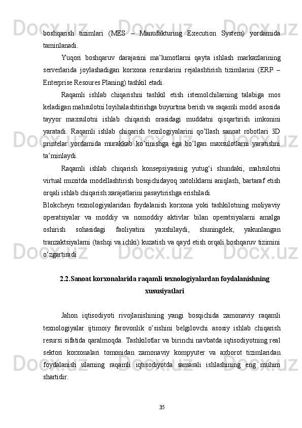 boshqarish   tizimlari   (MES   –   Manufakturing   Execution   System)   yordamida
taminlanadi. 
Yuqori   boshqaruv   darajasini   ma’lumotlarni   qayta   ishlash   markazlarining
serverlarida   joylashadigan   korxona   resurslarini   rejalashtirish   tizimlarini   (ERP   –
Enterprise Resoures Planing) tashkil etadi. 
Raqamli   ishlab   chiqarishni   tashkil   etish   istemolchilarning   talabiga   mos
keladigan mahsulotni loyihalashtirishga buyurtma berish va raqamli model asosida
tayyor   maxsulotni   ishlab   chiqarish   orasidagi   muddatni   qisqartirish   imkonini
yaratadi.   Raqamli   ishlab   chiqarish   texnlogiyalarini   qo’llash   sanoat   robotlari   3D
printelar   yordamida   murakkab   ko’rinishga   ega   bo’lgan   maxsulotlarni   yaratishni
ta’minlaydi. 
Raqamli   ishlab   chiqarish   konsepsiyasinig   yutug‘i   shundaki,   mahsulotni
virtual muxitda modellashtirish bosqichidayoq xatoliklarni aniqlash, bartaraf etish
orqali ishlab chiqarish xarajatlarini pasaytirishga erishiladi.  
Blokcheyn   texnologiyalaridan   foydalanish   korxona   yoki   tashkilotning   moliyaviy
operatsiyalar   va   moddiy   va   nomoddiy   aktivlar   bilan   operatsiyalarni   amalga
oshirish   sohasidagi   faoliyatini   yaxshilaydi,   shuningdek,   yakunlangan
tranzaktsiyalarni (tashqi va ichki) kuzatish va qayd etish orqali boshqaruv tizimini
o‘zgartiradi
2.2. Sanoat korxonalarida raqamli   texnologiyalardan foydalanishning
xususiyatlari
     Jahon   iqtisodiyoti   rivojlanishining   yangi   bosqichida   zamonaviy   raqamli
texnologiyalar   ijtimoiy   farovonlik   o’ sishini   belgilovchi   asosiy   ishlab   chiqarish
resursi  sifatida qaralmoqda. Tashkilotlar  va birinchi navbatda iqtisodiyotning real
sektori   korxonalari   tomonidan   zamonaviy   kompyuter   va   axborot   tizimlaridan
foydalanish   ularning   raqamli   iqtisodiyotda   samarali   ishlashining   eng   muhim
shartidir. 
35 