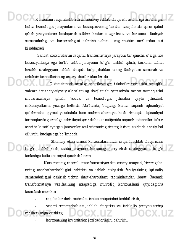          Korxonani raqamlashtirish zamonaviy ishlab chiqarish usullariga asoslangan
holda   texnologik   jarayonlarni   va   boshqaruvning   barcha   darajalarida   qaror   qabul
qilish   jarayonlarini   boshqarish   sifatini   keskin   o’zgartir adi   va   korxona     faoliyati
samaradorligi   va   barqarorligini   oshirish   uchun     eng   muhim   omillardan   biri
hisoblanadi.  
           Sanoat korxonalarini raqamli tranformatsiya jarayoni bir qancha  o’ ziga hos
hususiyatlarga   ega   bo’ lib   ushbu   jarayonni   to’ g ‘ ri   tashkil   qilish,   korxona   uchun
kerakli   strategiyani   ishlab   chiqish   ko’ p   jihatdan   uning   faoliyatini   samarali   va
uzluksiz tashkillashning asosiy shartlaridan biridir.    
                              O’ zbekistonda   amalga   oshirilayotgan   islohotlar   natijasida   ochiqlik,
xalqaro   iqtisodiy-siyosiy   aloqalarning   rivojlanishi   yurtimizda   sanoat   tarmoqlarini
modernizatsiya   qilish,   texnik   va   texnologik   jihatdan   qayta   jihozlash
imkoniyatlarini   yuzaga   keltirdi.   Ma’lumki ,   bugungi   kunda   raqamli   iqtisodiyot
q o‘ shimcha   qiymat   yaratishda   ham   muhim   ahamiyat   kasb   etmoqda.   Iqtisodiyot
tarmoqlaridagi amalga oshirilayotgan islohotlar natijasida raqamli axborotlar  ta’ siri
asosida kuzatilayotgan jarayonlar real sektorning strategik rivojlanishida asosiy hal
qiluvchi kuchga ega b o‘ lmoqda. 
                                  Shunday   ekan   sanoat   korxonalarimizda   raqamli   ishlab   chiqarishni
t o‘ g ‘ ri   tashkil   etish,   ushbu   jarayonni   korxonaga   joriy   etish   strategiyasini   t o’g’ ri
tanlashga katta ahamiyat qaratish lozim.  
                         Korxonaning  raqamli  transformatsiyasidan  asosiy  maqsad,  bizningcha,
uning   raqobatbardoshligini   oshirish   va   ishlab   chiqarish   faoliyatining   iqtisodiy
samaradorligini   oshirish   uchun   shart-sharoitlarni   taominlashdan   iborat.   Raqamli
transformatsiya   vazifasining   maqsadiga   muvofiq   korxonalarni   quyidagicha
tasniflash mumkin: 
- raqobatbardosh mahsulot ishlab chiqarishni tashkil etish; 
- yuqori   samaradorlikka,   ishlab   chiqarish   va   tashkiliy   jarayonlarning
moslashuviga erishish; 
- korxonaning investitsion jozibadorligini oshirish; 
36 