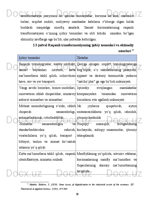 tarnsformatsiya   jarayonini   bir   qancha   xususiyatlar,   korxona   k o’ lami,   mahsulot
turlari,   raqobat   muhiti,   moliyaviy   manbaalar   kabilarni   e’tiborga   olgan   hold a
boshlash   maqsadga   muofiq   sanaladi.   Sanoat   korxonalarining   raqamli
transformatsiyasi   o’ zining   ijobiy   tomonlari   va   olib   kelishi     mumkin   b o’ lgan
ehtimoliy xavflarga ega b o’ lib, ular jadvalda keltirilgan. 
2.3-jadval Raqamli transformatsiyaning ijobiy tomonlari va ehtimoliy
xatarlari  13
Ijobiy tomonlar Xatarlar
Raqamli   texnologiyalar,   sunoiy   intellekt,
sanoat   buyumlari   interneti,   katta
ma’lumotlarni   tahlil   qilish,   uchuvchisiz
havo, suv va yer transporti. Qarzga   olingan   import   texnologiyalariga
bog’liqlik,   o’z   vakolatlarining   pasayishi,
apparat   va   dasturiy   taominotda   yashirin
"xatcho’plar" ga ega bo’lish imkoniyati.
Yangi   savdo   bozorlari,  biznes   modellari,
innovatsion ishlab chiqarishlar, ommaviy
axborot xizmatlari va xizmatlari Iqtisodiy   rivojlangan   mamlakatlar
kompaniyalari   tomonidan   innovatsion
bozorlarni erta egallash imkoniyati
Mehnat   unumdorligining   o’sishi,   ishlab
chiqarish   samaradorligi,
avtomatlashtirish, robotlashtirish Ish   joylarini   qisqartirish,   ayrim
mutaxassisliklarni   yo’q   qilish,   ishsizlik,
ijtimoiy keskinlik
Xizmatlar   samaradorligini   va
standartlashtirishni   oshirish,
vositachilarni   yo’q   qilish,   transport   ,
tibbiyot,   taolim   va   xizmat   ko’rsatish
sohasini yo’q qilish Huquqiy   noaniqlik,   firibgarlikning
kuchayishi,   axloqiy   muammolar,   ijtimoiy
tabaqalanish
Katta  ma’lumotlarni  tahlil  qilish,  raqamli
identifikatsiya, xizmatni sozlash Maxfiylikning yo’qolishi, intruziv reklama,
korxonalarning   maxfiy   ma’lumotlari   va
fuqarolarning   shaxsiy   ma’lumotlarining
tarqalishi
13
  Манба :   Kodirov,   S.   (2020).   Some   issues   of   digitalization   in   the   industrial   sector   of   the   economy.   ISJ
Theoretical & Applied Science, 12(92), 377-384. 
38 