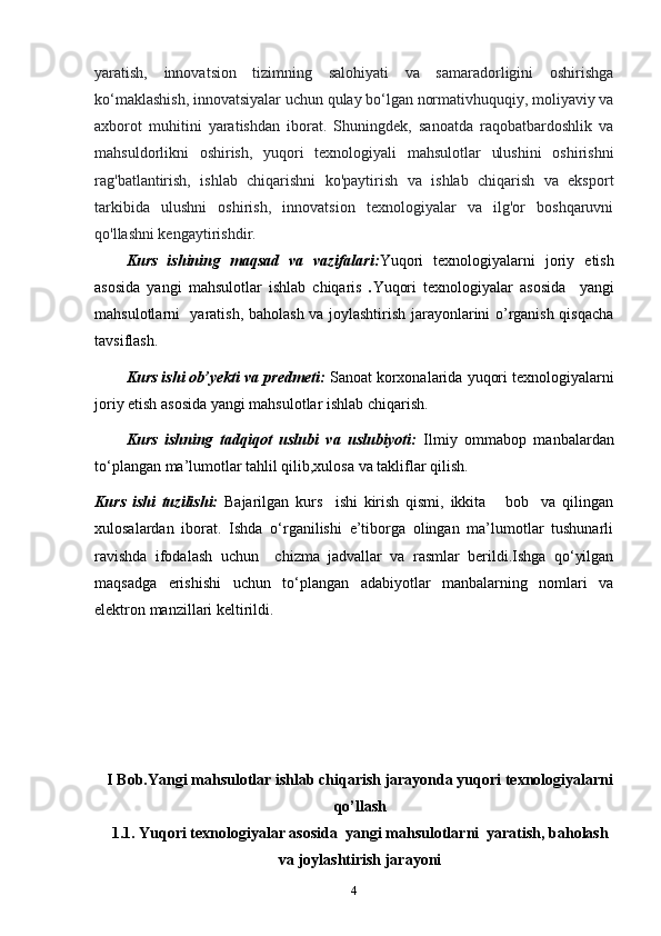 yaratish,   innovatsion   tizimning   salohiyati   va   samaradorligini   oshirishga
ko‘maklashish, innovatsiyalar uchun qulay bo‘lgan normativhuquqiy, moliyaviy va
axborot   muhitini   yaratishdan   iborat.   Shuningdek,   sanoatda   raqobatbardoshlik   va
mahsuldorlikni   oshirish,   yuqori   texnologiyali   mahsulotlar   ulushini   oshirishni
rag'batlantirish,   ishlab   chiqarishni   ko'paytirish   va   ishlab   chiqarish   va   eksport
tarkibida   ulushni   oshirish,   innovatsion   texnologiyalar   va   ilg'or   boshqaruvni
qo'llashni kengaytirishdir.  
Kurs   ishining   maqsad   va   vazifalari: Yuqori   texnologiyalarni   joriy   etish
asosida   yangi   mahsulotlar   ishlab   chiqaris   . Yuqori   texnologiyalar   asosida     yangi
mahsulotlarni   yaratish, baholash va joylashtirish jarayonlarini o’rganish qisqacha
tavsiflash.
Kurs ishi ob’yekti va predmeti:   Sanoat korxonalarida   yuqori texnologiyalarni
joriy etish asosida yangi mahsulotlar ishlab chiqarish.
Kurs   ishning   tadqiqot   uslubi   va   uslubiyoti:   Ilmiy   ommabop   manbalardan
to‘plangan ma’lumotlar tahlil qilib,xulosa va takliflar qilish.
Kurs   ishi   tuzilishi:   Bajarilgan   kurs     ishi   kirish   qismi,   ikkita       bob     va   qilingan
xulosalardan   iborat.   Ishda   o‘rganilishi   e’tiborga   olingan   ma’lumotlar   tushunarli
ravishda   ifodalash   uchun     chizma   jadvallar   va   rasmlar   berildi.Ishga   qo‘yilgan
maqsadga   erishishi   uchun   to‘plangan   adabiyotlar   manbalarning   nomlari   va
elektron manzillari keltirildi. 
I Bob.Yangi mahsulotlar ishlab chiqarish jarayonda yuqori texnologiyalarni
qo’llash
1.1. Yuqori texnologiyalar asosida    yangi mahsulotlarni  yaratish, baholash
va joylashtirish jarayoni
4 