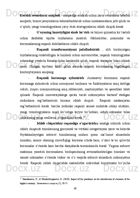 Kerakli resurslarni aniqlash  - maqsadga erishish uchun zarur resurslarni batafsil
aniqlash, biznes jarayonlarini takomillashtirish uchun mutaxassislarni jalb qilish va
o ‘ qitish, yangi texnologiyalarni joriy etish strategiyalarini ishlab chiqish kerak. 
- G’oyaning hayotiyligini sinab ko’rish  va biznes qiymatini ko ‘ rsatish
uchun   dastlabki   tajriba   loyihalarini   yaratish.   Mahsulotlar,   jarayonlar   va
korxonalarning raqamli dublikatlarini ishlab chiqish.  
- Raqamli   transformatsiyani   jadallashtirish   ,   olib   borilayotgan
loyihalarning rentabelligini ta ʼ minlash uchun universitetlar, raqamli texnologiyalar
sohasidagi yetakchi firmalar bilan hamkorlik qilish, raqamli startaplar bilan ishlash
zarur.   Olingan   tajribani   tahlil   qilish   asosida   raqamli   korxonaning   tugallangan
kontseptsiyasini aniqlang. 
- Raqamli   korxonaga   aylantirish .   Anoanaviy   korxonani   raqamli
korxonaga   aylantirish   uchun  menejment  tuzilmasi   va  funktsiyalarini  aniq  tartibga
solish,   yuqori   menejmentning   aniq   rahbariyati,   majburiyatlari   va   qarashlari   talab
qilinadi.   Raqamli   innovatsiyalarga   qarshi   turish   imkoniyatini   bartaraf   etadigan
xodimlarni   ra g’ batlantirish   tizimini   ishlab   chiqish   .   Raqamli   madaniyatni
ra g’ batlantirish   kerak:   barcha   xodimlar   raqamli   sanoat   muhitida   ishlay   olishlari,
yangi   texnologiyalarni   sinab   k o’ rishga   tayyor   b o’ lishlari,   asbob-uskunalar   bilan
ishlashning yangi usullarini  o’ rganishlari kerak.  15
- Ishlab   chiqarishni   raqamliga   o’zgartirish ni   amalga   oshirish   uchun
ishlab chiqarish tizimlarining gorizontal va vertikal integratsiyasi zarur va hozirda
foydalanilayotgan   axborot   tizimlarining   muhim   qismi   ma’lumot   almashishi
mumkin,   ammo   ularning   muvofiqligi   korxona   ichida   ham,   o’ zaro   ta’sir   qiluvchi
korxonalar   o’ rtasida ham barcha darajalarda taominlanishi kerak. Yagona axborot
makonini   yaratish   korxonalarni   boshqarishning   avtomatlashtirilgan   tizimlari   va
sanoat   uskunalari   o’ rtasida   tezkor   va   o’ z   vaqtida   axborot   almashish   imkoniyatini
beradi.   Raqamli   ishlab   chiqarishda   mahsulotlar   individual   buyurtmalar   b o’ yicha
15
  Xamdamova, U., & Khudoyberganova, D. (2020). Impact of the pandemic on the introduction of elements of the
digital economy.  Экономика и социум , (7), 70-75. 
40 