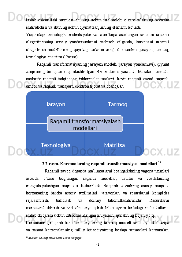 ishlab   chiqarilishi   mumkin,   shuning   uchun   iste’ molchi   o’ zaro   ta’sir ning   bevosita
ishtirokchisi va shuning uchun qiymat zanjirining elementi b o’ ladi. 
Yuqoridagi   texnologik   tendentsiyalar   va   tasniflarga   asoslangan   sanoatni   raqamli
o’ zgartirishning   asosiy   yondashuvlarini   sarhisob   qilganda,   korxonani   raqamli
o’ zgartirish   modellarining   quyidagi   turlarini   aniqlash   mumkin:   jarayon,   tarmoq,
texnologiya, matritsa ( 2rasm). 
Raqamli transformatsiyaning   jarayon modeli   (jarayon yondashuvi), qiymat
zanjirining   bir   qator   raqamlashtirilgan   elementlarini   yaratadi.   Masalan,   birinchi
navbatda   raqamli   tadqiqot   va   ishlanmalar   markazi,   keyin   raqamli   zavod,   raqamli
ombor va raqamli transport, elektron tijorat va boshqalar.  
2.2-rasm. Korxonalarning raqamli transformatsiyasi modellari  16
                Raqamli zavod deganda  ma’lumot larni boshqarishning yagona tizimlari
asosida   o’ zaro   bo g’ langan   raqamli   modellar,   usullar   va   vositalarning
integratsiyalashgan   majmuasi   tushuniladi.   Raqamli   zavodning   asosiy   maqsadi
korxonaning   barcha   asosiy   tuzilmalari,   jarayonlari   va   resurslarini   kompleks
rejalashtirish,   baholash   va   doimiy   takomillashtirishdir.   Resurslarni
markazsizlashtirish   va   virtualizatsiya   qilish   bilan   ayrim   toifadagi   mahsulotlarni
ishlab chiqarish uchun ixtisoslashtirilgan liniyalarni qurishning hojati y o’ q.  
Korxonaning   raqamli   transformatsiyasining   tarmoq   modeli   sanoat   yondashuviga
va   sanoat   korxonalarining   milliy   iqtisodiyotning   boshqa   tarmoqlari   korxonalari
16
  Манба : Muallif tomonidan ishlab chiqilgan.
41  Jarayon Tarmoq
Texnologiya MatritsaRaqamli transformatsiyalash 
modellari 