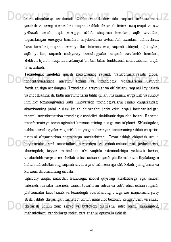 bilan   aloqalariga   asoslanadi.   Ushbu   model   doirasida   raqamli   infratuzilmani
yaratish   va   uning   elementlari:   raqamli   ishlab   chiqarish   tizimi,   oziq-ovqat   va   suv
yetkazib   berish,   aqlli   energiya   ishlab   chiqarish   tizimlari,   aqlli   zavodlar,
taqsimlangan   energiya   tizimlari,   haydovchisiz   avtomobil   tizimlari,   uchuvchisiz
havo   kemalari,   raqamli   temir   y o’ llar,   telemeditsina,   raqamli   tibbiyot,   aqlli   uylar,
aqlli   yo ‘ llar,   raqamli   moliyaviy   texnologiyalar,   raqamli   xavfsizlik   tizimlari,
elektron  tijorat,    raqamli   madaniyat   bir-biri  bilan  funktsional  munosabatlar   orqali
ta’sir lashadi. 
Texnologik   model ni   qurish   korxonaning   raqamli   transformatsiyasida   global
tendentsiyalarning   ma’lum   texnik   va   texnologik   vositalaridan   ustuvor
foydalanishga asoslangan. Texnologik jarayonlar va  ob’ekt larni raqamli loyihalash
va modellashtirish, katta  ma’lumot larni tahlil qilish, mashinani  o’ rganish va sunoiy
intellekt   texnologiyalari   kabi   innovatsion   texnologiyalarni   ishlab   chiqarishdagi
ahamiyatning   jadal   o’ sishi   ishlab   chiqarishni   joriy   etish   orqali   boshqariladigan
raqamli transformatsiya texnologik modelini shakllantirishga olib keladi. Raqamli
transformatsiya texnologiyalari korxonalarining   o’ ziga xos to ‘ plami. SHuningdek,
ushbu texnologiyalarning ortib borayotgan ahamiyati korxonaning ishlab chiqarish
tizimini   o’ zgaruvchan   sharoitlarga   moslashtiradi.   Tovar   ishlab   chiqarish   uchun
buyurtmalar,   sarf   materiallari,   xomashyo   va   asbob-uskunalarni   joylashtirish,
shuningdek,   tayyor   mahsulotni   o’ z   vaqtida   isteomolchiga   yetkazib   berish,
vositachilik zanjirlarini chetlab   o’ tish uchun raqamli platformalardan foydalangan
holda mahsulotlarning raqamli savdosiga  o’ tish resursga olib keladi. jam g’ arma va
korxona daromadining oshishi. 
Iqtisodiy   nuqtai   nazardan   texnologik   model   quyidagi   afzalliklarga   ega:   sanoat
Interneti,   narsalar   interneti,  sanoat   tovarlarini   sotish   va   sotib   olish   uchun  raqamli
platformalar   kabi   texnik   va   texnologik   vositalarning   o’ ziga   xos   majmuasini   joriy
etish. ishlab chiqarilgan mahsulot uchun mahsulot bozorini kengaytirish va ishlab
chiqarish   uchun   xom   ashyo   va   butlovchi   qismlarni   sotib   olish,   shuningdek,
mahsulotlarni xaridorlarga sotish xarajatlarini optimallashtirish. 
42 