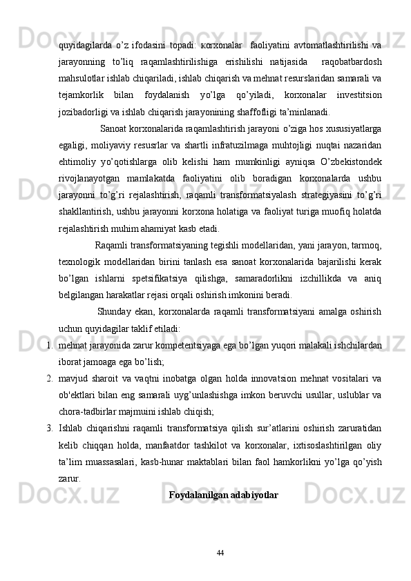 quyidagilarda   o’ z   ifodasini   topadi:   к orxonalar     faoliyatini   avtomatlashtirilishi   va
jarayonning   t o’ liq   raqamlashtirilishiga   erishilishi   natijasida     raqobatbardosh
mahsulotlar ishlab chiqariladi, ishlab chiqarish va mehnat resurslaridan samarali va
tejamkorlik   bilan   foydalanish   y o’ lga   q o’ yiladi,   korxonalar   investitsion
jozibadorligi  va ishlab chiqarish jarayonining shaffofligi ta’minlanadi.   
               Sanoat korxonalarida raqamlashtirish jarayoni  o’ ziga hos xususiyatlarga
egaligi,   moliyaviy   resusrlar   va   shartli   infratuzilmaga   muhtojligi   nuqtai   nazaridan
ehtimoliy   y o’ qotishlarga   olib   kelishi   ham   mumkinligi   ayniqsa   O’ zbekistondek
rivojlanayotgan   mamlakatda   faoliyatini   olib   boradigan   korxonalarda   ushbu
jarayonni   t o’g’ri   rejalashtirish,   raqamli   transformatsiyalash   strategiyasini   t o’g’ri
shakllantirish, ushbu jarayonni korxona holat iga va faoliyat turiga muofiq holatda
rejalashtirish muhim ahamiyat kasb etadi.   
              Raqamli transformatsiyaning tegishli modellaridan, yani jarayon, tarmoq,
texnologik   modellaridan   birini   tanlash   esa   sanoat   korxonalarida   bajarilishi   kerak
b o’ lgan   ishlarni   spetsifikatsiya   qilishga,   samaradorlikni   izchillikda   va   aniq
belgilangan harakatlar rejasi orqali oshirish imkonini beradi.  
                    Shunday   ekan,   korxonalarda   raqamli   transformatsiyani   amalga   oshirish
uchun quyidagilar taklif etiladi: 
1. mehnat jarayonida zarur kompetentsiyaga ega b o’ lgan yuqori malakali ishchilardan
iborat jamoaga ega b o’ lish; 
2. mavjud   sharoit   va   vaqtni   inobatga   olgan   holda   innovatsion   mehnat   vositalari   va
ob'ektlari bilan eng samarali  uyg’unlashishga imkon beruvchi usullar, uslublar va
chora -tadbirlar majmuini ishlab chiqish; 
3. Ishlab   chiqarishni   raqamli   transformatsiya   qilish   sur’atlarini   oshirish   zaruratidan
kelib   chiqqan   holda,   manfaatdor   tashkilot   va   korxonalar,   ixtisoslashtirilgan   oliy
ta’lim   muassasalari,   kasb-hunar   maktablari   bilan   faol   hamkorlikni   y o’ lga   q o’ yish
zarur.
Foydalanilgan adabiyotlar
44 