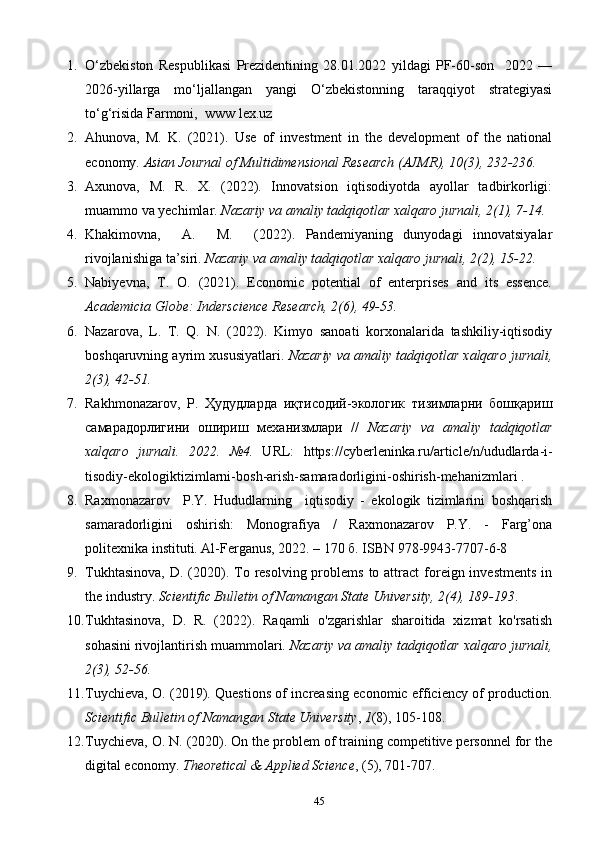 1. O‘zbekiston   Respublikasi   Prezidentining   28.01.2022   yildagi   PF-60-son     2022   —
2026-yillarga   mo‘ljallangan   yangi   O‘zbekistonning   taraqqiyot   strategiyasi
to‘g‘risida  Farmoni,  www lex.uz  
2. Ahunova,   M.   K.   (2021).   Use   of   investment   in   the   development   of   the   national
economy.  Asian Journal of Multidimensional Research (AJMR), 10(3), 232-236. 
3. Axunova,   M.   R.   X.   (2022).   Innovatsion   iqtisodiyotda   ayollar   tadbirkorligi:
muammo va yechimlar.  Nazariy va amaliy tadqiqotlar xalqaro jurnali, 2(1), 7-14. 
4. Khakimovna,     A.     M.     (2022).   Pandemiyaning   dunyodagi   innovatsiyalar
rivojlanishiga ta’siri.  Nazariy va amaliy tadqiqotlar xalqaro jurnali, 2(2), 15-22. 
5. Nabiyevna,   T.   O.   (2021).   Economic   potential   of   enterprises   and   its   essence.
Academicia Globe: Inderscience Rese arch, 2(6), 49-53. 
6. Nazarova,   L.   T.   Q.   N.   (2022).   Kimyo   sanoati   korxonalarida   tashkiliy-iqtisodiy
boshqaruvning ayrim xususiyatlari.  Nazariy va amaliy tadqiqotlar xalqaro jurnali,
2(3), 42-51. 
7. Rakhmonazarov,   P.   Ҳудудларда   иқтисодий-экологик   тизимларни   бошқариш
самарадорлигини   ошириш   механизмлари   //   Nazariy   va   amaliy   tadqiqotlar
xalqaro   jurnali.   2022.   №4.   URL:   https://cyberleninka.ru/article/n/ududlarda - i -
tisodiy - ekologik tizimlarni - bosh - arish - samaradorligini - oshirish - mehanizmlari   . 
8. Raxmonazarov     P.Y.   Hududlarning     iqtisodiy   -   ekologik   tizimlarini   boshqarish
samaradorligini   oshirish:   Monografiya   /   Raxmonazarov   P.Y.   -   Farg’ona
politexnika instituti. Al-Ferganus, 2022. – 170 б. ISBN 978-9943-7707-6-8 
9. Tukhtasinova,  D.  (2020).  To  resolving  problems  to attract   foreign investments   in
the industry.  Scientific Bulletin of Namangan State University, 2(4), 189-193 . 
10. Tukhtasinova,   D.   R.   (2022).   Raqamli   o'zgarishlar   sharoitida   xizmat   ko'rsatish
sohasini rivojlantirish muammolari.  Nazariy va amaliy tadqiqotlar xalqaro jurnali,
2(3), 52-56. 
11. Tuychieva, O. (2019). Questions of increasing economic efficiency of production.
Scientific Bulletin of Namangan State University ,  1 (8), 105-108. 
12. Tuychieva, O. N. (2020). On the problem of training competitive personnel for the
digital economy.  Theoretical & Applied Science , (5), 701-707. 
45