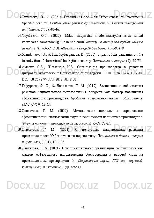 13. Tuychieva,   O.   N.   (2021).   Determining   the   Cost-Effectiveness   of   Investments
Specific   Features.   Central   Asian   journal   of   innovations   on   tourism   management
and finance ,  2 (12), 40-46. 
14. Tuychieva,   O.N.   (2022).   Ishlab   chiqarishni   modernizatsiyalashtirish   sanoat
korxonalari samaradorligini oshirish omili.   Nazariy va amaliy tadqiqotlar xalqaro
jurnali, 2 (4), 83-92.  DOI:  https://dx.doi.org/10.5281/zenodo.6503479     
15. Xamdamova, U., & Khudoyberganova, D. (2020). Impact of the pandemic on the
introduction of elements of the digital economy.  Экономика и социум , (7), 70-75. 
16. Амелин   С.В.,   Щетинина   И.В.   Организация   производства   в   условиях
цифровой экономики //  Организатор  производства.  2018. Т.26.   №   4. С. 7-18.
DOI: 10.25987/VSTU.2018.50.18.001 
17. Гафурова,   Ф.   С.,   &   Давлятова,   Г.   М.   (2019).   Выявление   и   мобилизация
резервов   рационального   использования   ресурсов   как   фактор   повышения
эффективности   производства.   Проблемы   современной   науки   и   образования,
(12-1 (145)), 52-55. 
18. Давлятова,   Г.   М.   (2016).   Методические   подходы   к   определенo
эффективности использования научно-технических новшеств в производстве.
Журнал научных и прикладных исследований, (5-2), 21-25. 
19. Давлятова,   Г.   М.   (2021).   O   некоторых   направлениях   развития
промышленности Узбекистана  на перспективу.   Экономика  и бизнес:  теория
и практика , (10-1), 101-105. 
20. Давлятова,   Г.   М.   (2021).   Совершенствование   организаци   рабочих   мест   как
фактор   эффективного   использования   оборудования   и   рабочей   силы   на
промышленном   предприяти.   In   Современная   наука.   XXI   век:   научный,
культурный, ИТ контекст (pp. 60-64). 
46