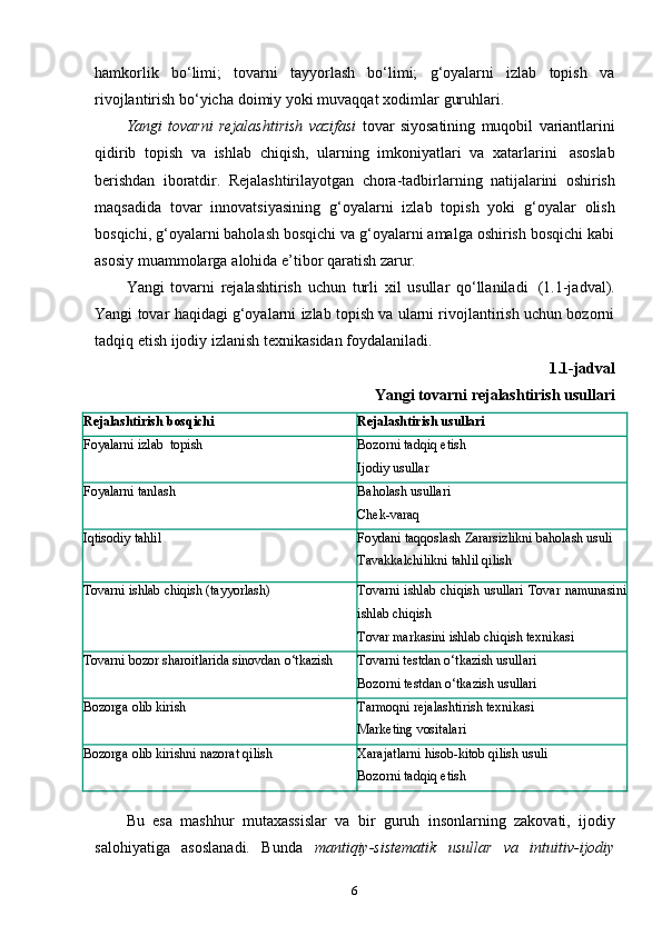 hamkorlik   bo‘limi;   tovarni   tayyorlash   bo‘limi;   g‘oyalarni   izlab   topish   va
rivojlantirish   bo‘yicha   doimiy   yoki   muvaqqat   xodimlar   guruhlari.
Yangi   tovarni   rejalashtirish   vazifasi   tovar   siyosatining   muqobil   variantlarini
qidirib   topish   va   ishlab   chiqish,   ularning   imkoniyatlari   va   xatarlarini   asoslab
berishdan   iboratdir.   Rejalashtirilayotgan   chora-tadbirlarning   natijalarini   oshirish
maqsadida   tovar   innovatsiyasining   g‘oyalarni   izlab   topish   yoki   g‘oyalar   olish
bosqichi, g‘oyalarni baholash bosqichi va g‘oyalarni amalga oshirish bosqichi kabi
asosiy   muammolarga   alohida   e’tibor qaratish   zarur.
Yangi   tovarni   rejalashtirish   uchun   turli   xil   usullar   qo‘llaniladi   (1.1-jadval).
Yangi tovar haqidagi g‘oyalarni izlab topish va ularni rivojlantirish uchun bozorni
tadqiq   etish   ijodiy   izlanish   texnikasidan   foydalaniladi.
1.1-jadval
Yangi   tovarni   rejalashtirish   usullari
Rejalashtirish   bosqichi Rejalashtirish   usullari
Foyalarni   izlab   topish Bozorni   tadqiq   etish
Ijodiy   usullar
Foyalarni   tanlash Baholash   usullari
Chek-varaq
Iqtisodiy   tahlil Foydani taqqoslash   Zararsizlikni   baholash   usuli
Tavakkalchilikni   tahlil   qilish
Tovarni   ishlab   chiqish   (tayyorlash) Tovarni ishlab chiqish usullari   Tovar   namunasini
ishlab   chiqish
Tovar   markasini   ishlab   chiqish   texnikasi
Tovarni   bozor   sharoitlarida sinovdan   o‘tkazish Tovarni   testdan   o‘tkazish   usullari
Bozorni   testdan o‘tkazish   usullari
Bozorga   olib   kirish Tarmoqni   rejalashtirish   texnikasi
Marketing   vositalari
Bozorga   olib   kirishni   nazorat   qilish Xarajatlarni   hisob-kitob   qilish   usuli
Bozorni   tadqiq   etish
Bu   esa   mashhur   mutaxassislar   va   bir   guruh   insonlarning   zakovati,   ijodiy
salohiyatiga   asoslanadi.   Bunda   mantiqiy-sistematik   usullar   va   intuitiv-ijodiy
6 