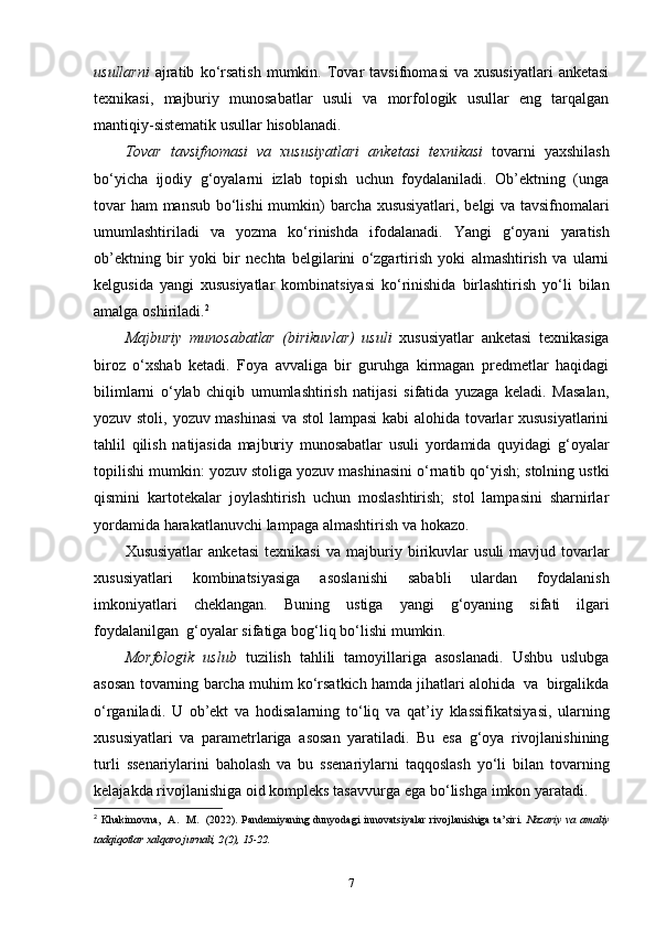 usullarni   ajratib   ko‘rsatish   mumkin.   Tovar   tavsifnomasi   va  xususiyatlari   anketasi
texnikasi,   majburiy   munosabatlar   usuli   va   morfologik   usullar   eng   tarqalgan
mantiqiy-sistematik   usullar hisoblanadi.
Tovar   tavsifnomasi   va   xususiyatlari   anketasi   texnikasi   tovarni   yaxshilash
bo‘yicha   ijodiy   g‘oyalarni   izlab   topish   uchun   foydalaniladi.   Ob’ektning   (unga
tovar   ham   mansub   bo‘lishi   mumkin)   barcha   xususiyatlari,   belgi   va   tavsifnomalari
umumlashtiriladi   va   yozma   ko‘rinishda   ifodalanadi.   Yangi   g‘oyani   yaratish
ob’ektning   bir   yoki   bir   nechta   belgilarini   o‘zgartirish   yoki   almashtirish   va   ularni
kelgusida   yangi   xususiyatlar   kombinatsiyasi   ko‘rinishida   birlashtirish   yo‘li   bilan
amalga   oshiriladi. 2
Majburiy   munosabatlar   (birikuvlar)   usuli   xususiyatlar   anketasi   texnikasiga
biroz   o‘xshab   ketadi.   Foya   avvaliga   bir   guruhga   kirmagan   predmetlar   haqidagi
bilimlarni   o‘ylab   chiqib   umumlashtirish   natijasi   sifatida   yuzaga   keladi.   Masalan,
yozuv stoli,   yozuv mashinasi  va stol  lampasi kabi alohida tovarlar xususiyatlarini
tahlil   qilish   natijasida   majburiy   munosabatlar   usuli   yordamida   quyidagi   g‘oyalar
topilishi   mumkin: yozuv stoliga yozuv mashinasini o‘rnatib qo‘yish; stolning ustki
qismini   kartotekalar   joylashtirish   uchun   moslashtirish;   stol   lampasini   sharnirlar
yordamida   harakatlanuvchi   lampaga   almashtirish   va   hokazo.
Xususiyatlar   anketasi   texnikasi   va   majburiy   birikuvlar   usuli   mavjud  tovarlar
xususiyatlari   kombinatsiyasiga   asoslanishi   sababli   ulardan   foydalanish
imkoniyatlari   cheklangan.   Buning   ustiga   yangi   g‘oyaning   sifati   ilgari
foydalanilgan   g‘oyalar   sifatiga   bog‘liq   bo‘lishi   mumkin.
Morfologik   uslub   tuzilish   tahlili   tamoyillariga   asoslanadi.   Ushbu   uslubga
asosan   tovarning   barcha   muhim   ko‘rsatkich   hamda   jihatlari   alohida   va   birgalikda
o‘rganiladi.   U   ob’ekt   va   hodisalarning   to‘liq   va   qat’iy   klassifikatsiyasi,   ularning
xususiyatlari   va   parametrlariga   asosan   yaratiladi.   Bu   esa   g‘oya   rivojlanishining
turli   ssenariylarini   baholash   va   bu   ssenariylarni   taqqoslash   yo‘li   bilan   tovarning
kelajakda   rivojlanishiga   oid kompleks   tasavvurga   ega   bo‘lishga   imkon   yaratadi.
2
  Khakimovna,   A.   M.   (2022). Pandemiyaning dunyodagi innovatsiyalar rivojlanishiga ta’siri.   Nazariy va amaliy
tadqiqotlar xalqaro jurnali, 2(2), 15-22. 
7 