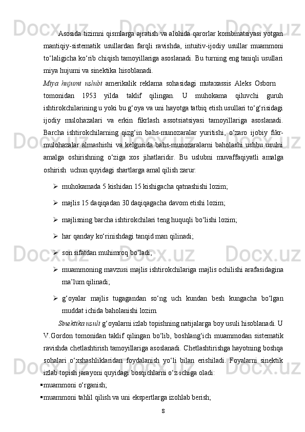 Asosida tizimni qismlarga ajratish va alohida qarorlar kombinatsiyasi yotgan
mantiqiy-sistematik   usullardan   farqli   ravishda,   intuitiv-ijodiy   usullar   muammoni
to‘laligicha ko‘rib chiqish tamoyillariga asoslanadi. Bu turning eng taniqli usullari
miya   hujumi   va   sinektika   hisoblanadi.
Miya   hujumi   uslubi   amerikalik   reklama   sohasidagi   mutaxassis   Aleks   Osborn
tomonidan   1953   yilda   taklif   qilingan.   U   muhokama   qiluvchi   guruh
ishtirokchilarining   u yoki bu g‘oya va uni hayotga tatbiq etish usullari to‘g‘risidagi
ijodiy   mulohazalari   va   erkin   fikrlash   assotsiatsiyasi   tamoyillariga   asoslanadi.
Barcha   ishtirokchilarning   qizg‘in   bahs-munozaralar   yuritishi,   o‘zaro   ijobiy   fikr-
mulohazalar   almashishi   va   kelgusida   bahs-munozaralarni   baholashi   ushbu   usulni
amalga   oshirishning   o‘ziga   xos   jihatlaridir.   Bu   uslubni   muvaffaqiyatli   amalga
oshirish   uchun quyidagi shartlarga   amal   qilish   zarur:
 muhokamada   5   kishidan   15   kishigacha   qatnashishi   lozim;
 majlis   15   daqiqadan   30   daqiqagacha   davom   etishi   lozim;
 majlisning   barcha   ishtirokchilari   teng   huquqli   bo‘lishi   lozim;
 har   qanday   ko‘rinishdagi   tanqid   man   qilinadi;
 son   sifatdan muhimroq   bo‘ladi;
 muammoning   mavzusi   majlis   ishtirokchilariga   majlis   ochilishi arafasidagina
ma’lum   qilinadi;
 g‘oyalar   majlis   tugagandan   so‘ng   uch   kundan   besh   kungacha   bo‘lgan
muddat   ichida   baholanishi   lozim.
Sinektika usuli  g‘oyalarni izlab topishning natijalarga boy usuli hisoblanadi. U
V.Gordon   tomonidan   taklif   qilingan   bo‘lib,   boshlang‘ich   muammodan   sistematik
ravishda chetlashtirish tamoyillariga asoslanadi. Chetlashtirishga hayotning boshqa
sohalari   o‘xshashliklaridan   foydalanish   yo‘li   bilan   erishiladi.   Foyalarni   sinektik
izlab   topish   jarayoni   quyidagi   bosqichlarni   o‘z   ichiga   oladi:
 muammoni   o‘rganish;
 muammoni   tahlil   qilish   va   uni   ekspertlarga   izohlab   berish;
8